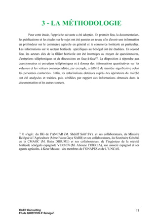 3 - LA MÉTHODOLOGIE
Pour cette étude, l'approche suivante a été adoptée. En premier lieu, la documentation,
les publications et les études sur le sujet ont été passées en revue afin d'avoir une information
en profondeur sur le commerce agricole en général et le commerce horticole en particulier.
Les informations sur le secteur horticole spécifiques au Sénégal ont été étudiées. En second
lieu, les acteurs clés de la filière horticole ont été interrogés au moyen de questionnaires,
d'entretiens téléphoniques et de discussions en face-à-face(1)
. La disposition à répondre aux
questionnaires et entretiens téléphoniques et à donner des informations quantitatives sur les
volumes et les valeurs commercialisés, par exemple, a différé de manière significative selon
les personnes contactées. Enfin, les informations obtenues auprès des opérateurs du marché
ont été analysées et traitées, puis vérifiées par rapport aux informations obtenues dans la
documentation et les autres sources.
(1)
Il s’agit : du DG de l’ANCAR (M. Shériff Salif SY) et ses collaborateurs, du Ministre
Délégué à l’Agriculture (Mme Fatou Gaye SARR) et ses collaborateurs, du Secrétaire Général
de la CMAOC (M. Baba DIOUME) et ses collaborateurs, de l’ingénieur de la société
horticole sénégalo espagnole VERSEN (M. Alioune CORREA), son associé espagnol et ses
agents agricoles, à Keur Massar, des membres de l’ONAPES et de L’UNCAS.
CATD Consulting
Etude HORTICOLE Sénégal
11
 