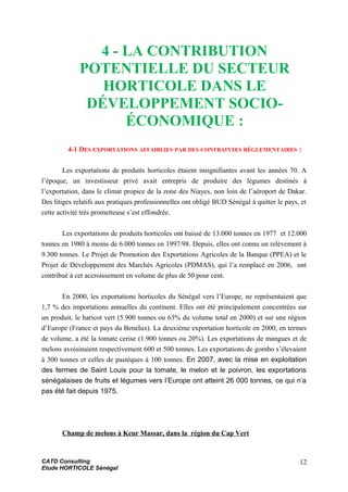 4 - LA CONTRIBUTION
POTENTIELLE DU SECTEUR
HORTICOLE DANS LE
DÉVELOPPEMENT SOCIO-
ÉCONOMIQUE :
4-1 DES EXPORTATIONS AFFAIBLIES PAR DES CONTRAINTES RÉGLEMENTAIRES :
Les exportations de produits horticoles étaient insignifiantes avant les années 70. A
l’époque, un investisseur privé avait entrepris de produire des légumes destinés à
l’exportation, dans le climat propice de la zone des Niayes, non loin de l’aéroport de Dakar.
Des litiges relatifs aux pratiques professionnelles ont obligé BUD Sénégal à quitter le pays, et
cette activité très prometteuse s’est effondrée.
Les exportations de produits horticoles ont baissé de 13.000 tonnes en 1977 et 12.000
tonnes en 1980 à moins de 6.000 tonnes en 1997/98. Depuis, elles ont connu un relèvement à
9.300 tonnes. Le Projet de Promotion des Exportations Agricoles de la Banque (PPEA) et le
Projet de Développement des Marchés Agricoles (PDMAS), qui l’a remplacé en 2006, ont
contribué à cet accroissement en volume de plus de 50 pour cent.
En 2000, les exportations horticoles du Sénégal vers l’Europe, ne représentaient que
1,7 % des importations annuelles du continent. Elles ont été principalement concentrées sur
un produit, le haricot vert (5.900 tonnes ou 63% du volume total en 2000) et sur une région
d’Europe (France et pays du Benelux). La deuxième exportation horticole en 2000, en termes
de volume, a été la tomate cerise (1.900 tonnes ou 20%). Les exportations de mangues et de
melons avoisinaient respectivement 600 et 500 tonnes. Les exportations de gombo s’élevaient
à 300 tonnes et celles de pastèques à 100 tonnes. En 2007, avec la mise en exploitation
des fermes de Saint Louis pour la tomate, le melon et le poivron, les exportations
sénégalaises de fruits et légumes vers l’Europe ont atteint 26 000 tonnes, ce qui n’a
pas été fait depuis 1975.
Champ de melons à Keur Massar, dans la région du Cap Vert
CATD Consulting
Etude HORTICOLE Sénégal
12
 