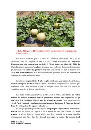 4-2 : LE PPEA ET LE PDMAS TÉMOIGNENT DES POSSIBILITÉS DE REPRISE DES
EXPORTATIONS :
Les études conduites par le Centre du Commerce International (CCI) et des
consultants, sous les auspices du PPEA et du PDMAS témoignent des possibilités
d’accroissement des exportations horticoles à 50.000 tonnes ou plus d’ici 2006. Le
Sénégal jouit non seulement d’un climat favorable mais également d’une excellente position
géographique pour fournir des produits tropicaux tout comme des fruits et légumes hors
saison aux clients européens. Ces produits pourraient également trouver des débouchés en
Amérique du Nord et au Moyen-Orient.
Par ailleurs, les possibilités, de plus en plus nombreuses, de transport maritime de
produits réfrigérés de Dakar vers l’Europe, permettront l’exportation de volumes plus
importants à des coûts inférieurs à ceux du transport aérien. Plus des trois quarts des
expéditions actuelles se font par voie aérienne.
Les études entreprises par le CCI, le PDMAS et le PPEA, ont identifié un certain
nombre de produits horticoles dont la production pourrait être augmentée ou qui
pourraient être cultivés au Sénégal pour les marchés étrangers. Outre les produits déjà
cités, il s’agit, entre autres, de la pastèque, de la papaye, du gombo, de l’asperge, du maïs
doux, des petits pois et des légumes miniatures.
Le Sénégal pourrait également conquérir une part plus importante du marché ouest
africain dans les filières de l’oignon et de la pomme de terre, par exemple. A l’heure
actuelle, la région importe, chaque année, ces deux produits en grandes quantités,
principalement des Pays Bas. Le Sénégal représente la moitié du volume total.
CATD Consulting
Etude HORTICOLE Sénégal
13
 