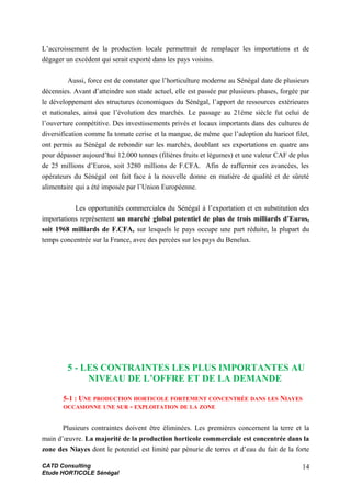 L’accroissement de la production locale permettrait de remplacer les importations et de
dégager un excédent qui serait exporté dans les pays voisins.
Aussi, force est de constater que l’horticulture moderne au Sénégal date de plusieurs
décennies. Avant d’atteindre son stade actuel, elle est passée par plusieurs phases, forgée par
le développement des structures économiques du Sénégal, l’apport de ressources extérieures
et nationales, ainsi que l’évolution des marchés. Le passage au 21ème siècle fut celui de
l’ouverture compétitive. Des investissements privés et locaux importants dans des cultures de
diversification comme la tomate cerise et la mangue, de même que l’adoption du haricot filet,
ont permis au Sénégal de rebondir sur les marchés, doublant ses exportations en quatre ans
pour dépasser aujourd’hui 12.000 tonnes (filières fruits et légumes) et une valeur CAF de plus
de 25 millions d’Euros, soit 3280 millions de F.CFA. Afin de raffermir ces avancées, les
opérateurs du Sénégal ont fait face à la nouvelle donne en matière de qualité et de sûreté
alimentaire qui a été imposée par l’Union Européenne.
Les opportunités commerciales du Sénégal à l’exportation et en substitution des
importations représentent un marché global potentiel de plus de trois milliards d’Euros,
soit 1968 milliards de F.CFA, sur lesquels le pays occupe une part réduite, la plupart du
temps concentrée sur la France, avec des percées sur les pays du Benelux.
5 - LES CONTRAINTES LES PLUS IMPORTANTES AU
NIVEAU DE L’OFFRE ET DE LA DEMANDE
5-1 : UNE PRODUCTION HORTICOLE FORTEMENT CONCENTRÉE DANS LES NIAYES
OCCASIONNE UNE SUR - EXPLOITATION DE LA ZONE
Plusieurs contraintes doivent être éliminées. Les premières concernent la terre et la
main d’œuvre. La majorité de la production horticole commerciale est concentrée dans la
zone des Niayes dont le potentiel est limité par pénurie de terres et d’eau du fait de la forte
CATD Consulting
Etude HORTICOLE Sénégal
14
 