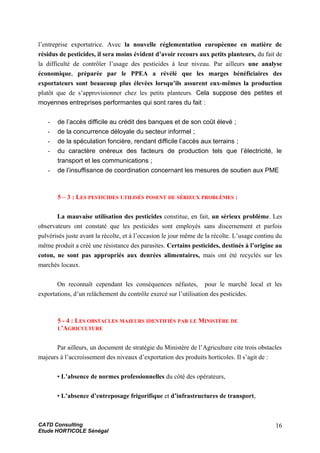 l’entreprise exportatrice. Avec la nouvelle réglementation européenne en matière de
résidus de pesticides, il sera moins évident d’avoir recours aux petits planteurs, du fait de
la difficulté de contrôler l’usage des pesticides à leur niveau. Par ailleurs une analyse
économique, préparée par le PPEA a révélé que les marges bénéficiaires des
exportateurs sont beaucoup plus élevées lorsqu’ils assurent eux-mêmes la production
plutôt que de s’approvisionner chez les petits planteurs. Cela suppose des petites et
moyennes entreprises performantes qui sont rares du fait :
- de l’accès difficile au crédit des banques et de son coût élevé ;
- de la concurrence déloyale du secteur informel ;
- de la spéculation foncière, rendant difficile l’accès aux terrains ;
- du caractère onéreux des facteurs de production tels que l’électricité, le
transport et les communications ;
- de l’insuffisance de coordination concernant les mesures de soutien aux PME
5 – 3 : LES PESTICIDES UTILISÉS POSENT DE SÉRIEUX PROBLÈMES :
La mauvaise utilisation des pesticides constitue, en fait, un sérieux problème. Les
observateurs ont constaté que les pesticides sont employés sans discernement et parfois
pulvérisés juste avant la récolte, et à l’occasion le jour même de la récolte. L’usage continu du
même produit a créé une résistance des parasites. Certains pesticides, destinés à l’origine au
coton, ne sont pas appropriés aux denrées alimentaires, mais ont été recyclés sur les
marchés locaux.
On reconnaît cependant les conséquences néfastes, pour le marché local et les
exportations, d’un relâchement du contrôle exercé sur l’utilisation des pesticides.
5 - 4 : LES OBSTACLES MAJEURS IDENTIFIÉS PAR LE MINISTÈRE DE
L’AGRICULTURE
Par ailleurs, un document de stratégie du Ministère de l’Agriculture cite trois obstacles
majeurs à l’accroissement des niveaux d’exportation des produits horticoles. Il s’agit de :
• L’absence de normes professionnelles du côté des opérateurs,
• L’absence d’entreposage frigorifique et d’infrastructures de transport,
CATD Consulting
Etude HORTICOLE Sénégal
16
 