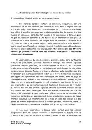 • L’absence de systèmes de crédit adaptés aux besoins des exportateurs
A cette analyse, il faudrait ajouter les remarques suivantes :
1. Les marchés agricoles porteurs se traduisent, logiquement, par une
amélioration de la rémunération des producteurs mais dans la logique que les
acquéreurs (négociants, industriels, consommateurs, etc.) continuent à manifester
leur intérêt à accroître leur accès aux produits agricoles dont ils peuvent tirer des
marges en croissance. Donc, tout l'art consiste à ne pas excéder la demande pour
ne pas se retrouver confronté à une baisse ou un effondrement des prix. Le
problème de la juste répartition des marges entre le producteur, l'industriel et le
négociant se pose et se posera toujours. Mais qu'est ce qu'une juste répartition
quand on sait que si l’acquéreur n'est pas intéressé il n'achètera pas, et le producteur
ne trouvera pas de débouchés pour sa production ? Les dimensions des différents
risques qui peuvent survenir dans les relations Producteurs – Acquéreurs
doivent être bien cernées.
2. L'accroissement du prix des matières premières actuel porte sur tous les
facteurs de productions agricoles, notamment l'énergie, les intrants agricoles
(semences, engrais, pesticides), le matériel agricole, le transport, etc. Les petits
producteurs africains (Sénégalais en particulier) sont généralement de très faibles
consommateurs d'énergie fossile, ils ont sur ce plan (tant qu'ils n'accèdent pas à la
motorisation !) un avantage comparatif certain sur le moyen terme (mais à quel prix)
par rapport aux agriculteurs des pays développés. Par contre, dans les pays en
développement de l’Afrique, le prix des intrants et particulièrement celui des engrais
(dont une bonne partie est importée) connaît actuellement une hausse de plus en
plus importante et qui est malheureusement totalement déconnectée de l’évolution
du niveau des prix des produits agricoles africains quasiment imposés par les
importateurs des pays développés. Sans mécanisme d'atténuation du prix des
facteurs de production, le petit producteur africain risque de se retrouver très
rapidement confronté à un accroissement de son endettement, une prise de risque
financier beaucoup plus importante lors de la mise en place des cultures et à des
pertes de revenus significatives en cas d'accident (maladie, parasitisme, climat...).
Ceci constitue aussi un autre risque ou danger pour le petit agriculteur africain.
3. Les deux observations ci-dessus valent surtout pour les cultures
d'exportation. Pour les cultures destinées à approvisionner le marché local, la
question à se poser est de savoir s’il serait possible un jour de répercuter les
CATD Consulting
Etude HORTICOLE Sénégal
17
 