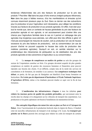 tendances inflationnistes des prix des facteurs de production sur le prix des
produits ? Peut-être Oui dans les pays à forts revenus (malgré quelques réticences),
Non dans les pays à faibles revenus, d'où les manifestations et émeutes qu'ont
connues récemment plusieurs pays du Sud. Dans ce dernier cas des subventions
pour le producteur et pour l’agriculteur sont nécessaires, pour alléger les conditions
d’accès aux facteurs de production et aux produits agricoles. En effet, il est clair pour
tout le monde que, dans un contexte de hausse généralisée du prix des facteurs de
production agricole et non agricole, si cet accroissement peut s'avérer être une
chance pour l'agriculture familiale dans le cas où il permet un rattrapage des prix
agricoles trop longtemps sous-valorisés, son effet peut être très difficile à gérer s'il
n'est pas accompagné de mesures de soutien, soit au producteur (en cas de hausse
excessive du prix des facteurs de production), soit au consommateur (en cas de
pouvoir d'achat ne pouvant supporter la hausse des coûts de production des
matières premières agricoles). Quoiqu'il en soit, on semble retomber sur la
problématique des mécanismes de péréquation ou de stabilisation des prix des
produits agricoles et des subventions à l'agriculteur ou au consommateur.
4. Le manque de compétences en matière de gestion au sein des groupes du
secteur de l’exportation constitue un frein. Ces groupes devraient acquérir de plus grandes
compétences en matière de gestion des ressources humaines et financières pour pouvoir
répondre aux besoins des clients. Il est difficile, compte tenu de la rareté des services de
consultation et de formation, de remédier à ces carences. Les compétences techniques font
défaut, en partie, du fait que peu de Sénégalais ont bénéficié d’une bonne formation en
horticulture. Il n’existe pas de département d’horticulture à l’Ecole Nationale Supérieure
d’Agriculture (ENSA), même si les étudiants peuvent étudier ce sujet vers la fin de leur
formation.
5. L’amélioration des infrastructures s’impose à tous les échelons pour
réduire les énormes pertes de qualité des produits périssables, qui surviennent entre la
récolte dans les champs et le chargement sur les véhicules de transport des exportations. Les
producteurs et les petits opérateurs ont besoin d’installations de manutention de base.
Des entrepôts frigorifiques devraient être mis en place au Port et à l’Aéroport de
Dakar. Avec l’accroissement de la production horticole dans la région du fleuve, il faudrait
créer de nouvelles infrastructures de transport et de stockage à St. Louis. Le transport par
péniche sur le fleuve pourrait être envisagé pour réduire les coûts de transport de certains
CATD Consulting
Etude HORTICOLE Sénégal
18
 