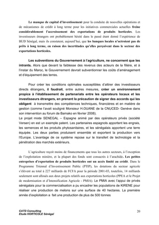 Le manque de capital d’investissement pour la conduite de nouvelles opérations et
de mécanismes de crédit à long terme pour les initiatives commerciales actuelles freine
considérablement l’accroissement des exportations de produits horticoles. Les
investisseurs étrangers ont probablement hésité dans le passé étant donné l’expérience de
BUD Sénégal, mais ils constatent, aujourd’hui, que les banques locales n’octroient pas de
prêts à long terme, en raison des incertitudes qu’elles perçoivent dans le secteur des
exportations horticoles.
Les subventions du Gouvernement à l’agriculture, ne concernent que les
intrants. Alors que devant la faiblesse des revenus des acteurs de la filière, et à
l’instar du Maroc, le Gouvernement devrait subventionner les coûts d’aménagement
et d’équipement des terres.
Pour créer les conditions optimales susceptibles d’attirer des investisseurs
directs étrangers, il faudrait, entre autres mesures, créer un environnement
propice à l’établissement de partenariats entre les opérateurs locaux et les
investisseurs étrangers, en prenant la précaution de signer des accords qui les
obligent à transmettre des compétences techniques, financières et en matière de
gestion (comme l’avait souligné Monsieur H.OUANE de la CNUCED- Genève dans
son intervention au forum de Bamako en février 2008).
Le projet mixte SENEGAL – Espagne animé par des opérateurs privés (société
Versen) en est un exemple patent. Les partenaires espagnols apportent les engrais,
les semences et les produits phytosanitaires, et les sénégalais apportent une terre
équipée. Les deux parties produisent ensemble et exportent la production vers
l’Europe. L’avantage de ce système repose sur le transfert de technologie et la
pénétration des marchés extérieurs.
L’agriculture reçoit moins de financements que tous les autres secteurs, à l’exception
de l’exploitation minière, et la plupart des fonds sont consacrés à l’arachide. Les petites
entreprises d’exportation de produits horticoles ont un accès limité au crédit. Dans le
Programme Triennal d’Investissement Public (PTIP), les dotations du secteur agricole
s’élèvent au total à 227 milliards de FCFA pour la période 2001-03, toutefois, 14 milliards
seulement sont alloués aux deux projets relatifs aux exportations horticoles (PPEA et le Projet
de modernisation et d’Intensification Agricole - PMIA). Le PMIA avec l’appui de privés
sénégalais pour la commercialisation a pu encadrer les populations de KIRENE pour
réaliser une production de melons sur une surface de 40 hectares. La première
année d’exploitation a fait une production de plus de 500 tonnes
CATD Consulting
Etude HORTICOLE Sénégal
20
 
