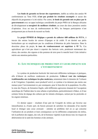 Les fonds de garantie en faveur des exportateurs, établis au milieu des années 90
conformément au 7ème FED, n’ont pas produit les résultats escomptés et aucun des
objectifs du programme n’a été réalisé. Par contre, le fonds de garantie mis en place par le
gouvernement avec un appui technique considérable du projet PMIA de la Banque africaine
de développement a enregistré de meilleurs résultats, au cours des deux premières années
d’opération. Avec un taux de remboursement de 90%, les banques participantes n’ont
pratiquement pas eu besoin de recourir au fonds.
Le projet PPMEH de Belgique a permis de collecter 600 millions de FCFA, à
travers des unions locales de caisses d’épargne et de crédit. Il est destiné aux petits
horticulteurs qui ne remplissent pas les conditions d’obtention de prêts bancaires. Dans la
deuxième phase du projet, le taux de remboursement est supérieur à 95 %. Ces
agriculteurs qui n’ont pas réussi à exporter des haricots verts, produisent maintenant des
choux, des carottes, des oignons et des pommes de terre pour le marché local. Cette initiative
mérite une attention particulière.
6 - LES TECHNIQUES DE PRODUCTION ET LEURS IMPACTS SUR
L’ENVIRONNEMENT
Le système de production horticole fait intervenir différentes techniques et pratiques,
afin d’obtenir de meilleurs rendements de production. Celles-ci vont des techniques
traditionnelles aux techniques les plus modernes, notamment dans le domaine de l’exhaure
et de l’irrigation. Cependant, aussi productif soit-il, ce système n’en demeure pas moins une
menace pour l’environnement et, par conséquent, pour le bien-être de la population. En effet,
la zone des Niayes, de formation fragile, subit différentes agressions émanant de l’occupation
anarchique de l’habitat dans la zone urbaine et périurbaine, particulièrement à Dakar, et d’une
certaine forme de dopage des cultures par les intrants chimiques, surtout par les pesticides et
les engrais minéraux.
Ce dernier aspect – résultant d’une part de l’exiguïté du milieu qui favorise une
intensification et, d’autre part, du besoin pressant de satisfaire les demandes d’un marché
local et étranger sans cesse croissant – entraîne un problème réel en ce qui concerne
l’utilisation de ces produits et leurs conséquences sur les différentes composantes du milieu,
tels la pollution des nappes, des sols, de la biomasse végétale et par-dessus tout, les risques de
détérioration de la santé des hommes et des animaux.
CATD Consulting
Etude HORTICOLE Sénégal
21
 