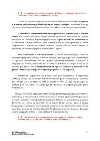6 – 1 : UN SYSTÈME QUI UTILISE BEAUCOUP D’INTRANTS CHIMIQUES ET DONT LE
CADRE RÉGLEMENTAIRE A BEAUCOUP ÉVOLUÉ :
L’étude du système de production des Niayes nous permet de décrire le système
d’utilisation des produits phytosanitaires et des engrais chimiques, notamment en ce qui
concerne la détermination des produits utilisés, leur mode et la fréquence de leur utilisation.
L’utilisation d’intrants chimiques est une pratique très courante dans la zone des
Niayes. Les cultures maraîchères exigent certaines précautions pour réduire les attaques
parasitaires par l’utilisation de produits phytosanitaires et pour accroître les rendements par
la fertilisation d’engrais minéraux. Avec l’intensification de cette agriculture et devant
l’impossibilité d’accroître les surfaces horticoles, surtout dans les milieux urbains et
périurbains, un véritable dopage des cultures semble s’opérer.
Pour ce qui touche le cadre institutionnel, le flux des intrants chimiques, surtout les
substances agro pharmaceutiques et produits assimilés, était régi jusqu’à tout récemment par
la législation phytosanitaire dont les objectifs consistaient notamment à contrôler et
enregistrer les produits devant être mis en vente ou distribués au Sénégal. Force est de
constater que, de nos jours, le cadre institutionnel régissant ce secteur a beaucoup évolué
grâce à l’adhésion du Sénégal à une dynamique globale et sous-régionale.
Membre de l’Organisation des Nations Unies pour l’alimentation et l’agriculture
(FAO), le Sénégal s’est inscrit dans le Code international pour la distribution et l’utilisation
des pesticides qui a été adopté en 1985 et amendé en 1989. Ce code fixe des règles de
conduite pour les acteurs concernés par les pesticides et propose plusieurs points
fondamentaux.
Plusieurs conventions importantes ont été ratifiées par le Sénégal pour protéger l’entrée, la
formulation, la fabrication et la commercialisation des produits agropharmaceutiques et des
spécialités assimilées. Cependant, le chevauchement de toutes ces conventions et le manque
de moyens de contrôle ne favorisent pas le respect de ces accords. Ainsi, la relance
d’organismes de contrôle au niveau national, surtout au niveau des frontières, et la mise en
place d’une Commission nationale de gestion des pesticides et produits chimiques dangereux
seraient un appui favorable à la bonne application de ces conventions.
6 – 2 : LES SOURCES D’APPROVISIONNEMENT EN INTRANTS CHIMIQUES TRÈS
VARIÉES, MAIS L’ACCÈS À CES INTRANTS DEMEURE DIFFICILE :
CATD Consulting
Etude HORTICOLE Sénégal
22
 
