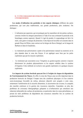 6 – 3 : UNE UTILISATION DES INTRANTS CHIMIQUES QUI MENACE
L’ENVIRONNEMENT
Les modes d’utilisation des pesticides et des engrais chimiques diffèrent des petits
producteurs, qui sont plus traditionnels, aux grands producteurs, plus modernes. On
distingue :
- L’utilisation par aspersion, qui est pratiquée par les maraîchers de très petites surfaces,
consiste à traiter les attaques parasitaires à l’aide d’un seau contenant le pesticide et de
branchages comme aspersoir. Quand il s’agit de poudre, le saupoudrage est fait à la
main, sans gants ni masque de protection. Cette façon de travailler est courante dans la
grande Niaye de Pikine, mais surtout sur les berges du fleuve Sénégal, sur la langue de
Barbarie et dans le Gandiolais.
- Le traitement par pulvérisation à partir d’un pulvérisateur manuel ou motorisé est le
plus répandu dans la zone des Niayes. Il est appliqué aussi bien par les petits
exploitants que par les moyens exploitants.
- Le traitement par association avec l’irrigation au goutte-à-goutte consiste à injecter
directement les produits phytosanitaires et les engrais solubles dans le système
d’irrigation. Cette méthode est exclusive aux grands exploitants et à quelques moyens
exploitants.
Les impacts du système horticole peuvent être à l’origine de risques de dégradation
de l’environnement des Niayes. En effet, la zone des Niayes joue un rôle important dans la
production horticole du Sénégal. Compte tenu des conditions physiques et d’un contexte
socio-économique favorable du milieu, plusieurs objectifs sont assignés à cette zone,
notamment l’amélioration de la sécurité alimentaire, la sécurisation des revenus, la conquête
des marchés extérieurs et la gestion des ressources naturelles. Cependant, en plus des
problèmes de croissance démographique galopante et d’urbanisation qui entraînent une
réduction inéluctable des surfaces de production, en particulier dans les zones périurbaines, se
posent de réels problèmes de dégradation des ressources naturelles liés au système de
production horticole.
CATD Consulting
Etude HORTICOLE Sénégal
24
 
