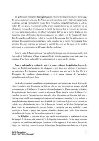 La gestion des ressources hydrogéologiques est caractérisée par la présence de la nappe
des sables quaternaires, la zone des Niayes est une importante réserve hydrogéologique qui a
longtemps suppléé l’alimentation en eau de la population, particulièrement dans la ville de
Dakar. De nos jours, ce potentiel souffre d’une surexploitation qui se manifeste par un
rabattement progressif en profondeur de la nappe. La manière dont la ressource est exploitée
provoque cette surexploitation. En effet, l’exploitation de l’eau de la nappe, de plus en plus
mécanisée grâce à l’utilisation de motopompes dans les « céanes » et des forages individuels
dans les grandes exploitations, réduit le volume de la ressource dont la réalimentation est
tributaire des conditions pluviométriques. Cette réduction de la nappe s’accompagne d’une
intrusion des eaux marines qui relèvent la salinité des eaux de la nappe et les rendent
impropres à la consommation et à l’usage à des fins agricoles.
Dans le cadre de la promotion de l’agriculture biologique, une attention particulière doit
être portée à l’utilisation efficace et rationnelle des engrais organiques, car tout excès peut
entraîner, d’une façon inéluctable, la contamination de la nappe par les nitrates.
Pour ce qui touche la gestion des sols et la conservation de la végétation, la zone des
Niayes est dominée par la présence de sols pauvres : sols diors, sols minéraux bruts d’apport
qui constituent les formations dunaires. La dégradation des sols est à la fois liée à la
dégradation des conditions pluviométriques et à la longue pratique de l’agriculture,
particulièrement sur les sols diors.
Le développement du maraîchage, sur pratiquement tous les types de sols de la zone des
Niayes, conduit à une dégradation partielle de plus en plus importante du couvert végétal,
notamment par le défrichement de certaines forêts classées et le déboisement des périmètres
de protection des dunes vives, comme au niveau de Mbao, dans la région de Dakar, Ceci
contribue en outre à l’appauvrissement des sols, à leur dégradation par l’érosion hydrique et
éolienne et au comblement des dépressions jouxtant les systèmes dunaires. À cela s’ajoute la
surexploitation des dépressions qui, avec le déficit pluviométrique de la région, a entraîné par
endroits une salinisation des terres. Sur la langue de Barbarie, au Nord du Sénégal près de
Saint Louis, les excavations du système dunaire – caractérisé par son instabilité – pour
remblayer le fleuve et gagner des espaces cultivables, doivent faire l’objet d’une attention
particulière afin de parer à d’éventuelles ruptures de la langue.
En définitive, la zone des Niayes joue un rôle important dans la production horticole
du Sénégal. À elle seule, elle produit 80 % de la production nationale. De nos jours, en tenant
compte de ses conditions écologiques favorables au développement de ce secteur, la zone des
Niayes est considérée comme le moteur de la relance du développement horticole et le point
CATD Consulting
Etude HORTICOLE Sénégal
25
 
