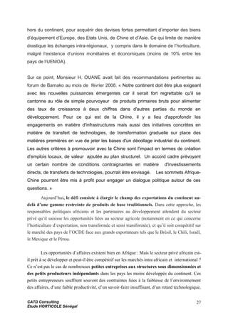 hors du continent, pour acquérir des devises fortes permettant d’importer des biens
d’équipement d’Europe, des Etats Unis, de Chine et d’Asie. Ce qui limite de manière
drastique les échanges intra-régionaux, y compris dans le domaine de l’horticulture,
malgré l’existence d’unions monétaires et économiques (moins de 10% entre les
pays de l’UEMOA).
Sur ce point, Monsieur H. OUANE avait fait des recommandations pertinentes au
forum de Bamako au mois de février 2008. « Notre continent doit être plus exigeant
avec les nouvelles puissances émergentes car il serait fort regrettable qu'il se
cantonne au rôle de simple pourvoyeur de produits primaires bruts pour alimenter
des taux de croissance à deux chiffres dans d'autres parties du monde en
développement. Pour ce qui est de la Chine, il y a lieu d'approfondir les
engagements en matière d'infrastructures mais aussi des initiatives concrètes en
matière de transfert de technologies, de transformation graduelle sur place des
matières premières en vue de jeter les bases d'un décollage industriel du continent.
Les autres critères à promouvoir avec la Chine sont l'impact en termes de création
d'emplois locaux, de valeur ajoutée au plan structurel. Un accord cadre prévoyant
un certain nombre de conditions contraignantes en matière d'investissements
directs, de transferts de technologies, pourrait être envisagé. Les sommets Afrique-
Chine pourront être mis à profit pour engager un dialogue politique autour de ces
questions. »
Aujourd’hui, le défi consiste à élargir le champ des exportations du continent au-
delà d’une gamme restreinte de produits de base traditionnels. Dans cette approche, les
responsables politiques africains et les partenaires au développement attendent du secteur
privé qu’il saisisse les opportunités liées au secteur agricole (notamment en ce qui concerne
l’horticulture d’exportation, non transformée et semi transformée), et qu’il soit compétitif sur
le marché des pays de l’OCDE face aux grands exportateurs tels que le Brésil, le Chili, Israël,
le Mexique et le Pérou.
Les opportunités d’affaires existent bien en Afrique : Mais le secteur privé africain est-
il prêt à se développer et peut-il être compétitif sur les marchés intra africain et international ?
Ce n’est pas le cas de nombreuses petites entreprises aux structures sous dimensionnées et
des petits producteurs indépendants dans les pays les moins développés du continent. Ces
petits entrepreneurs souffrent souvent des contraintes liées à la faiblesse de l’environnement
des affaires, d’une faible productivité, d’un savoir-faire insuffisant, d’un retard technologique,
CATD Consulting
Etude HORTICOLE Sénégal
27
 