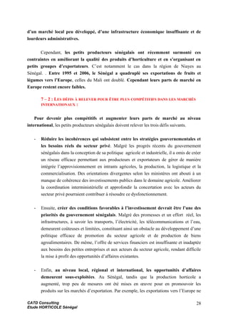 d’un marché local peu développé, d’une infrastructure économique insuffisante et de
lourdeurs administratives.
Cependant, les petits producteurs sénégalais ont récemment surmonté ces
contraintes en améliorant la qualité des produits d’horticulture et en s’organisant en
petits groupes d’exportateurs. C’est notamment le cas dans la région de Niayes au
Sénégal. . Entre 1995 et 2006, le Sénégal a quadruplé ses exportations de fruits et
légumes vers l’Europe, celles du Mali ont doublé. Cependant leurs parts de marché en
Europe restent encore faibles.
7 – 2 : LES DÉFIS À RELEVER POUR ÊTRE PLUS COMPÉTITIFS DANS LES MARCHÉS
INTERNATIONAUX :
Pour devenir plus compétitifs et augmenter leurs parts de marché au niveau
international, les petits producteurs sénégalais doivent relever les trois défis suivants.
- Réduire les incohérences qui subsistent entre les stratégies gouvernementales et
les besoins réels du secteur privé. Malgré les progrès récents du gouvernement
sénégalais dans la conception de sa politique agricole et industrielle, il a omis de créer
un réseau efficace permettant aux producteurs et exportateurs de gérer de manière
intégrée l’approvisionnement en intrants agricoles, la production, la logistique et la
commercialisation. Des orientations divergentes selon les ministères ont abouti à un
manque de cohérence des investissements publics dans le domaine agricole. Améliorer
la coordination interministérielle et approfondir la concertation avec les acteurs du
secteur privé pourraient contribuer à résoudre ce dysfonctionnement.
- Ensuite, créer des conditions favorables à l’investissement devrait être l’une des
priorités du gouvernement sénégalais. Malgré des promesses et un effort réel, les
infrastructures, à savoir les transports, l’électricité, les télécommunications et l’eau,
demeurent coûteuses et limitées, constituant ainsi un obstacle au développement d’une
politique efficace de promotion du secteur agricole et de production de biens
agroalimentaires. De même, l’offre de services financiers est insuffisante et inadaptée
aux besoins des petites entreprises et aux acteurs du secteur agricole, rendant difficile
la mise à profit des opportunités d’affaires existantes.
- Enfin, au niveau local, régional et international, les opportunités d’affaires
demeurent sous-exploitées. Au Sénégal, tandis que la production horticole a
augmenté, trop peu de mesures ont été mises en œuvre pour en promouvoir les
produits sur les marchés d’exportation. Par exemple, les exportations vers l’Europe ne
CATD Consulting
Etude HORTICOLE Sénégal
28
 