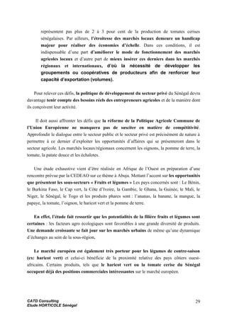 représentent pas plus de 2 à 3 pour cent de la production de tomates cerises
sénégalaises. Par ailleurs, l’étroitesse des marchés locaux demeure un handicap
majeur pour réaliser des économies d’échelle. Dans ces conditions, il est
indispensable d’une part d’améliorer le mode de fonctionnement des marchés
agricoles locaux et d’autre part de mieux insérer ces derniers dans les marchés
régionaux et internationaux, d’où la nécessité de développer les
groupements ou coopératives de producteurs afin de renforcer leur
capacité d’exportation (volumes).
Pour relever ces défis, la politique de développement du secteur privé du Sénégal devra
davantage tenir compte des besoins réels des entrepreneurs agricoles et de la manière dont
ils conçoivent leur activité.
Il doit aussi affronter les défis que la réforme de la Politique Agricole Commune de
l’Union Européenne ne manquera pas de susciter en matière de compétitivité.
Approfondir le dialogue entre le secteur public et le secteur privé est précisément de nature à
permettre à ce dernier d’exploiter les opportunités d’affaires qui se présenteront dans le
secteur agricole. Les marchés locaux/régionaux concernent les oignons, la pomme de terre, la
tomate, la patate douce et les échalotes.
Une étude exhaustive vient d’être réalisée en Afrique de l’Ouest en préparation d’une
rencontre prévue par la CEDEAO sur ce thème à Abuja. Mettant l’accent sur les opportunités
que présentent les sous-secteurs « Fruits et légumes » Les pays concernés sont : Le Bénin,
le Burkina Faso, le Cap vert, la Côte d’Ivoire, la Gambie, le Ghana, la Guinée, le Mali, le
Niger, le Sénégal, le Togo et les produits phares sont : l’ananas, la banane, la mangue, la
papaye, la tomate, l’oignon, le haricot vert et la pomme de terre.
En effet, l’étude fait ressortir que les potentialités de la filière fruits et légumes sont
certaines : les facteurs agro écologiques sont favorables à une grande diversité de produits.
Une demande croissante se fait jour sur les marchés urbains de même qu’une dynamique
d’échanges au sein de la sous-région.
Le marché européen est également très porteur pour les légumes de contre-saison
(ex: haricot vert) et celui-ci bénéficie de la proximité relative des pays côtiers ouest-
africains. Certains produits, tels que le haricot vert ou la tomate cerise du Sénégal
occupent déjà des positions commerciales intéressantes sur le marché européen.
CATD Consulting
Etude HORTICOLE Sénégal
29
 
