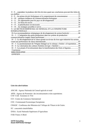 8 – 8 …cependant, la prudence doit être de mise quant aux conclusions pouvant être tirées de8 – 8 …cependant, la prudence doit être de mise quant aux conclusions pouvant être tirées de
ces chiffres…ces chiffres…........................................................................................................................................................................................................................................................3333
8 – 9 …les primes de prix biologiques et le comportement du consommateur…8 – 9 …les primes de prix biologiques et le comportement du consommateur…......................................3333
8 – 10 …quelques tendances de commercialisation biologique…8 – 10 …quelques tendances de commercialisation biologique…....................................................................................3434
8 – 11 …les opportunités pour les pays en développement…8 – 11 …les opportunités pour les pays en développement…..................................................................................................3434
8 – 12 …les bases du succès…8 – 12 …les bases du succès…................................................................................................................................................................................................3434
8 – 13 …la planification est nécessaire…8 – 13 …la planification est nécessaire…................................................................................................................................................................3535
8 – 14 …les stratégies possibles à suivre.8 – 14 …les stratégies possibles à suivre.................................................................................................................................................................3535
9- LE SECTEUR HORTICOLE AU SENEGAL ET LA CONJONCTURE9- LE SECTEUR HORTICOLE AU SENEGAL ET LA CONJONCTURE
INTERNATIONALEINTERNATIONALE................................................................................................................................................................................................................................3737
10- Les recommandations strtategiques de developpement du secteur horticole10- Les recommandations strtategiques de developpement du secteur horticole ::....................................4646
10 – 110 – 1 : L’intégration des petits producteurs dans un système de production /: L’intégration des petits producteurs dans un système de production /
commercialisation (supply chain) performantcommercialisation (supply chain) performant ::................................................................................................................................................4747
10 – 210 – 2 : Le développement de la valeur ajoutée au niveau du tissu agro-industriel du secteur,: Le développement de la valeur ajoutée au niveau du tissu agro-industriel du secteur,
visant une performance de classe internationalevisant une performance de classe internationale..............................................................................................................................................4747
10 – 310 – 3 : Le positionnement de l’Origine Sénégal sur le créneau «: Le positionnement de l’Origine Sénégal sur le créneau « fruitierfruitier » d’exportation» d’exportation..........4949
10 – 410 – 4 : La valorisation des cultures fruitières de type «: La valorisation des cultures fruitières de type « familialfamilial »»..................................................................................4949
10 – 510 – 5 : Les projets d’investissement dans la transformation des fruits et légumes: Les projets d’investissement dans la transformation des fruits et légumes................................5050
ConclusionConclusion............................................................................................................................................................................................................................................................5454
BIBLIOGRAPHIEBIBLIOGRAPHIE......................................................................................................................................................................................................................................5555
ANNEXESANNEXES..............................................................................................................................................................................................................................................................5757
Liste des abréviations
ANCAR : Agence Nationale de Conseil agricole et rural
APIX : Agence de Promotion des investissements et des exportations
CAF: Coût Assurance et Fret
CCI : Centre du Commerce International
CEE : Communauté Economique Européenne
CMAOC : Conférence des Ministres de l’Afrique de l’Ouest et du Centre
EC : concentrés émulsifiables
ENSA : Ecole Nationale Supérieure d’Agriculture
FAB: Franco A Bord
CATD Consulting
Etude HORTICOLE Sénégal
3
 