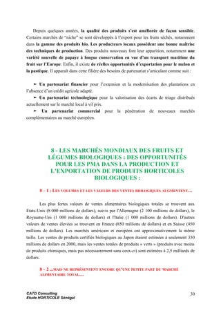 Depuis quelques années, la qualité des produits s’est améliorée de façon sensible.
Certains marchés de “niche” se sont développés à l’export pour les fruits séchés, notamment
dans la gamme des produits bio. Les producteurs locaux possèdent une bonne maîtrise
des techniques de production. Des produits nouveaux font leur apparition, notamment une
variété nouvelle de papaye à longue conservation en vue d’un transport maritime du
fruit sur l’Europe. Enfin, il existe de réelles opportunités d’exportation pour le melon et
la pastèque. Il apparaît dans cette filière des besoins de partenariat s’articulant comme suit :
➤ Un partenariat financier pour l’extension et la modernisation des plantations en
l’absence d’un crédit agricole adapté.
➤ Un partenariat technologique pour la valorisation des écarts de triage distribués
actuellement sur le marché local à vil prix.
➤ Un partenariat commercial pour la pénétration de nouveaux marchés
complémentaires au marché européen.
8 - LES MARCHÉS MONDIAUX DES FRUITS ET
LÉGUMES BIOLOGIQUES : DES OPPORTUNITÉS
POUR LES PMA DANS LA PRODUCTION ET
L’EXPORTATION DE PRODUITS HORTICOLES
BIOLOGIQUES :
8 – 1 : LES VOLUMES ET LES VALEURS DES VENTES BIOLOGIQUES AUGMENTENT…
Les plus fortes valeurs de ventes alimentaires biologiques totales se trouvent aux
Etats-Unis (8 000 millions de dollars), suivis par l'Allemagne (2 100 millions de dollars), le
Royaume-Uni (1 000 millions de dollars) et l'Italie (1 000 millions de dollars). D'autres
valeurs de ventes élevées se trouvent en France (850 millions de dollars) et en Suisse (450
millions de dollars). Les marchés américain et européen ont approximativement la même
taille. Les ventes de produits certifiés biologiques au Japon étaient estimées à seulement 350
millions de dollars en 2000, mais les ventes totales de produits « verts » (produits avec moins
de produits chimiques, mais pas nécessairement sans ceux-ci) sont estimées à 2,5 milliards de
dollars.
8 – 2 ...MAIS NE REPRÉSENTENT ENCORE QU'UNE PETITE PART DU MARCHÉ
ALIMENTAIRE TOTAL…
CATD Consulting
Etude HORTICOLE Sénégal
30
 