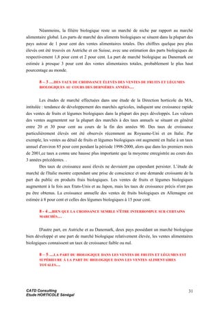 Néanmoins, la filière biologique reste un marché de niche par rapport au marché
alimentaire global. Les parts de marché des aliments biologiques se situent dans la plupart des
pays autour de 1 pour cent des ventes alimentaires totales. Des chiffres quelque peu plus
élevés ont été trouvés en Autriche et en Suisse, avec une estimation des parts biologiques de
respectivement 1,8 pour cent et 2 pour cent. La part de marché biologique au Danemark est
estimée à presque 3 pour cent des ventes alimentaires totales, probablement le plus haut
pourcentage au monde.
8 – 3 …DES TAUX DE CROISSANCE ÉLEVÉS DES VENTES DE FRUITS ET LÉGUMES
BIOLOGIQUES AU COURS DES DERNIÈRES ANNÉES…
Les études de marché effectuées dans une étude de la Direction horticole du MA,
intitulée : tendance de développement des marchés agricoles, indiquent une croissance rapide
des ventes de fruits et légumes biologiques dans la plupart des pays développés. Les valeurs
des ventes augmentent sur la plupart des marchés à des taux annuels se situant en général
entre 20 et 30 pour cent au cours de la fin des années 90. Des taux de croissance
particulièrement élevés ont été observés récemment au Royaume-Uni et en Italie. Par
exemple, les ventes au détail de fruits et légumes biologiques ont augmenté en Italie à un taux
annuel d'environ 85 pour cent pendant la période 1998-2000, alors que dans les premiers mois
de 2001,ce taux a connu une hausse plus importante que la moyenne enregistrée au cours des
3 années précédentes. .
Des taux de croissance aussi élevés ne devraient pas cependant persister. L’étude de
marché de l'Italie montre cependant une prise de conscience et une demande croissante de la
part du public en produits frais biologiques. Les ventes de fruits et légumes biologiques
augmentent à la fois aux Etats-Unis et au Japon, mais les taux de croissance précis n'ont pas
pu être obtenus. La croissance annuelle des ventes de fruits biologiques en Allemagne est
estimée à 8 pour cent et celles des légumes biologiques à 15 pour cent.
8 - 4 ...BIEN QUE LA CROISSANCE SEMBLE S'ÊTRE INTERROMPUE SUR CERTAINS
MARCHÉS…
D'autre part, en Autriche et au Danemark, deux pays possédant un marché biologique
bien développé et une part de marché biologique relativement élevée, les ventes alimentaires
biologiques connaissent un taux de croissance faible ou nul.
8 – 5 …LA PART DU BIOLOGIQUE DANS LES VENTES DE FRUITS ET LÉGUMES EST
SUPÉRIEURE À LA PART DU BIOLOGIQUE DANS LES VENTES ALIMENTAIRES
TOTALES…
CATD Consulting
Etude HORTICOLE Sénégal
31
 