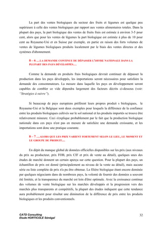 La part des ventes biologiques du secteur des fruits et légumes est quelque peu
supérieure à celle des ventes biologiques par rapport aux ventes alimentaires totales. Dans la
plupart des pays, la part biologique des ventes de fruits frais est estimée à environ 3-5 pour
cent, alors que pour les ventes de légumes la part biologique est estimée à plus de 10 pour
cent au Royaume-Uni et en Suisse par exemple, en partie en raison des forts volumes de
ventes de légumes biologiques produits localement par le biais des ventes directes et des
systèmes d'abonnement.
8 – 6 …LA DEMANDE CONTINUE DE DÉPASSER L'OFFRE NATIONALE DANS LA
PLUPART DES PAYS DÉVELOPPÉS…
Comme la demande en produits frais biologiques devrait continuer de dépasser la
production dans les pays développés, les importations seront nécessaires pour satisfaire la
demande des consommateurs. La mesure dans laquelle les pays en développement seront
capables de combler ce vide dépendra largement des facteurs décrits ci-dessous (voir:
“Stratégies à suivre”).
Si beaucoup de pays européens préfèrent leurs propres produit s biologiques, le
Royaume-Uni et la Belgique sont deux exemples pour lesquels la différence de la confiance
entre les produits biologiques cultivés sur le sol national et les produits importés se trouve être
relativement mineure. Ceci s'explique probablement par le fait que la production biologique
nationale dans ces pays n'est pas en mesure de satisfaire une demande croissante, et les
importations sont donc une pratique courante.
8 – 7 …ALORS QUE LES PRIX VARIENT FORTEMENT SELON LE LIEU, LE MOMENT ET
LE GROUPE DE PRODUIT…
En dépit du manque global de données officielles disponibles sur les prix (aux niveaux
du prix au producteur, prix FOB, prix CIF et prix de vente au détail), quelques unes des
études de marché donnent un certain aperçu sur cette question. Pour la plupart des pays, un
échantillon de prix est donné (principalement au niveau de la vente au détail), mais aucune
série ou liste complète de prix n'a pu être obtenue. La filière biologique étant encore dominée
par quelques négociants dans de nombreux pays, la volonté de fournir des données a souvent
été limitée, et la transparence du marché est loin d'être optimale. Avec la croissance continue
des volumes de vente biologique sur les marchés développés et la progression vers des
marchés plus transparents et compétitifs, la plupart des études indiquent que cette tendance
aura probablement pour résultat une diminution de la différence de prix entre les produits
biologiques et les produits conventionnels.
CATD Consulting
Etude HORTICOLE Sénégal
32
 