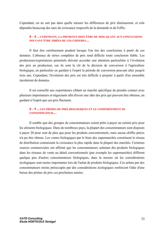 Cependant, on ne sait pas dans quelle mesure les différences de prix diminueront, et cela
dépendra beaucoup des taux de croissance respectifs de la demande et de l'offre.
8 – 8 …CEPENDANT, LA PRUDENCE DOIT ÊTRE DE MISE QUANT AUX CONCLUSIONS
POUVANT ÊTRE TIRÉES DE CES CHIFFRES…
Il faut être extrêmement prudent lorsque l'on tire des conclusions à partir de ces
données. L'absence de séries complètes de prix rend difficile toute conclusion fiable. Les
producteurs/exportateurs potentiels doivent accorder une attention particulière à l’évolution
des prix au producteur, car ils sont la clé de la décision de conversion à l'agriculture
biologique, en particulier en gardant à l'esprit la période de conversion pouvant aller jusqu'à
trois ans. Cependant, l'évolution des prix est très difficile à projeter à partir d'un ensemble
incohérent de données.
Il est conseillé aux exportateurs ciblant un marché spécifique de prendre contact avec
plusieurs importateurs et négociants afin d'avoir une idée des prix qui peuvent être obtenus, en
gardant à l'esprit que ces prix fluctuent.
8 – 9 …LES PRIMES DE PRIX BIOLOGIQUES ET LE COMPORTEMENT DU
CONSOMMATEUR…
Il semble que des groupes de consommateurs soient prêts à payer un certain prix pour
les aliments biologiques. Dans de nombreux pays, la plupart des consommateurs sont disposés
à payer 20 pour cent de plus que pour les produits conventionnels, mais aucun chiffre précis
n'a pu être obtenu. Les ventes biologiques par le biais des supermarchés constituent le réseau
de distribution connaissant la croissance la plus rapide dans la plupart des marchés. Certaines
sources commerciales ont affirmé que les consommateurs achetant des produits biologiques
dans les réseaux de vente au détail conventionnels (par exemple les supermarchés) diffèrent
quelque peu d'autres consommateurs biologiques, dans la mesure où les considérations
écologiques sont moins importantes lors de l'achat de produits biologiques. Ces achats par des
consommateurs moins préoccupés par des considérations écologiques renforcent l'idée d'une
baisse des primes de prix ces prochaines années.
CATD Consulting
Etude HORTICOLE Sénégal
33
 