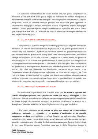 Les conditions fondamentales du succès incluent une plus grande compétitivité du
producteur et des prix FOB, ainsi que le respect au minimum des normes biologiques et
phytosanitaires et l'offre d'une qualité identique à celle des produits conventionnels. De plus,
d'importants efforts de commercialisation peuvent être nécessaires pour apprendre au
consommateur biologique à atténuer sa défiance actuelle à l'égard des produits biologiques
importés. Certains pays ont déjà une image d'exportateurs de « produits frais » ou « verts »
(par exemple le Costa Rica, le Chili) qui les aidera à bénéficier d'avantages commerciaux
pour les produits biologiques.
8 – 13 …LA PLANIFICATION EST NÉCESSAIRE…
La décision de se convertir à la production biologique nécessite de garder à l'esprit les
différentes (et souvent difficiles) méthodes de production et de gestion pouvant assurer le
succès d’une telle entreprise. La période de conversion de trois ans généralement nécessaire
rend indispensable une planification à long terme. Pour une telle planification, une analyse
coûts/profits soigneuse devrait être effectuée. L'ampleur de la baisse prévue des primes de
prix biologiques, le cas échéant, n'est pas bien connue; il en est de même pour l'amplitude de
la chute possible des rendements pendant la conversion et peut-être après. Il est donc conseillé
aux producteurs et aux exportateurs d'évaluer avec attention le potentiel de leur produit sur le
marché ciblé, ainsi que d'identifier les fournisseurs concurrents de ce marché. Avec
l'introduction récente de réglementations biologiques sur deux marchés majeurs, les Etats-
Unis et le Japon, le cadre législatif est en place pour fournir une meilleure information et une
meilleure orientation concernant les règles d'importation et, par conséquent, en théorie, pour
minimiser les mauvaises surprises pour les exportateurs biologiques vers ces marchés.
8 – 14 …LES STRATÉGIES POSSIBLES À SUIVRE.
De nombreuses étapes doivent être franchies avant que des fruits et légumes frais
certifiés biologiques puissent être exportés avec succès vers les pays développés. La liste
ci-dessous - bien que non exhaustive - présente certaines des principales conclusions et leçons
des études de pays effectuées dans un rapport du Ministère des Finances du Sénégal sur la
Stratégie de Croissance accélérée (SCA) au chapitre intitulé « la grappe horticole ».
• Une étape importante est de mettre en place des normes et réglementations
biologiques nationales et régionales et un système d'habilitation et de contrôle
indépendant et fiable pour appliquer ces règles. Lorsque les réglementations biologiques
nationales sont reconnues comme équivalentes aux réglementations biologiques du pays vers
lequel les exportations sont effectuées, des frais supplémentaires superflus sont évités. L'étude
de pays pour l'Argentine montre l'impulsion reçue par la filière biologique lorsque la
CATD Consulting
Etude HORTICOLE Sénégal
35
 