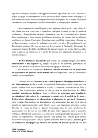 législation biologique nationale a été approuvée comme équivalente par la CE. Bien que la
plupart des pays en développement n'aient pas encore leurs propres normes biologiques, ils
sont souvent en mesure d'exporter des produits certifiés biologiques par le moyen d'une étroite
collaboration avec un organisme de certification habilité et un importateur spécialisé
•. Certains des producteurs biologiques interrogés ont affirmé que les coûts initiaux les
plus élevés pour une conversion à l'agriculture biologique n'étaient pas tant les coûts de
certification et de contrôle que les pertes colossales au cours des premières récoltes, résultant
d'une connaissance et d'une capacité insuffisantes à protéger les cultures face aux éléments
nuisibles et aux fléaux. L'agriculture biologique était considérée comme étant effectuée sur
une base empirique, avant que les techniques appropriées ne soient développées par le biais
d'ajustements continus. De plus, au cours de la conversion à l'agriculture biologique, les
rendements risquent de chuter sensiblement (et peuvent rester à un niveau très bas, même
après la période de transition), et il existe des risques plus importants d'infection et de
maladies sérieuses.
• Un bon traitement post-récolte (par exemple un stockage réfrigéré), une bonne
infrastructure et une logistique (y compris un port ou des aéroports) permettront aux
produits frais d'arriver en de bonnes conditions dans le pays de destination..
Afin de réussir ses exportations, de bonnes relations durables avec un importateur,
un négociant ou un grossiste sur le marché ciblé sont importantes, ainsi qu’un bureau de
contrôle efficace et crédible
• Les supermarchés, le débouché de ventes de produits biologiques connaissant la
plus forte croissance, préfèrent vendre des produits frais biologiques toute l'année, avec une
qualité constante et un approvisionnement régulier. Le commerce international de fruits et
légumes frais conventionnels présente de plus en plus les caractéristiques des filières
mondiales orientées par l'acheteur. Dans ces filières, les principaux supermarchés des
pays développés déterminent les exigences en termes de prix, de qualité, de livraison et
de sécurité des aliments pour les aliments frais produits dans les pays en développement
(sans posséder d'exploitations ou d'installations agro-alimentaires dans ces pays), afin de
garantir un approvisionnement toute l'année. Avec leur importance croissante comme
débouché de ventes de fruits et légumes biologiques dans les pays développés, les
supermarchés vont de plus en plus établir de telles filières également dans le commerce
biologique international. Les exigences généralement élevées pour l'achat de produits par des
chaînes de supermarchés étrangères peuvent agir comme une barrière pour certains
producteurs biologiques qui ne sont pas capables d'atteindre de tels niveaux. Cependant, pour
les producteurs biologiques qui satisfont aux normes et peuvent opérer en tant que
CATD Consulting
Etude HORTICOLE Sénégal
36
 