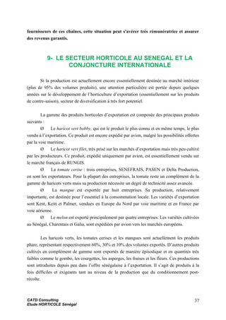 fournisseurs de ces chaînes, cette situation peut s'avérer très rémunératrice et assurer
des revenus garantis.
9- LE SECTEUR HORTICOLE AU SENEGAL ET LA
CONJONCTURE INTERNATIONALE
Si la production est actuellement encore essentiellement destinée au marché intérieur
(plus de 95% des volumes produits), une attention particulière est portée depuis quelques
années sur le développement de l’horticulture d’exportation (essentiellement sur les produits
de contre-saison), secteur de diversification à très fort potentiel.
La gamme des produits horticoles d’exportation est composée des principaux produits
suivants :
Ø Le haricot vert bobby, qui est le produit le plus connu et en même temps, le plus
vendu à l’exportation. Ce produit est encore expédié par avion, malgré les possibilités offertes
par la voie maritime.
Ø Le haricot vert filet, très prisé sur les marchés d’exportation mais très peu cultivé
par les producteurs. Ce produit, expédié uniquement par avion, est essentiellement vendu sur
le marché français de RUNGIS.
Ø La tomate cerise : trois entreprises, SENEFRAIS, PASEN et Delta Production,
en sont les exportateurs. Pour la plupart des entreprises, la tomate reste un complément de la
gamme de haricots verts mais sa production nécessite un degré de technicité assez avancée.
Ø La mangue est exportée par huit entreprises. Sa production, relativement
importante, est destinée pour l’essentiel à la consommation locale. Les variétés d’exportation
sont Kent, Keitt et Palmer, vendues en Europe du Nord par voie maritime et en France par
voie aérienne.
Ø Le melon est exporté principalement par quatre entreprises. Les variétés cultivées
au Sénégal, Charentais et Galia, sont expédiées par avion vers les marchés européens.
Les haricots verts, les tomates cerises et les mangues sont actuellement les produits
phare, représentant respectivement 60%, 30% et 10% des volumes exportés. D’autres produits
cultivés en complément de gamme sont exportés de manière épisodique et en quantités très
faibles comme le gombo, les courgettes, les asperges, les fraises et les fleurs. Ces productions
sont introduites depuis peu dans l’offre sénégalaise à l’exportation. Il s’agit de produits à la
fois difficiles et exigeants tant au niveau de la production que du conditionnement post-
récolte.
CATD Consulting
Etude HORTICOLE Sénégal
37
 