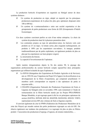 La production horticole d’exportation est organisée au Sénégal autour de deux
systèmes distincts :
Ø Un système de production en régie, adopté en majorité par les principaux
producteurs-exportateurs de la place (les plus gros opérateurs disposant entre
100 et 600 ha) .
Ø Un système de « contractualisation » entre une société exportatrice et des
groupements de petits producteurs sous forme de GIE (Groupements d’Intérêt
Economique).
Ces deux systèmes coexistent parfois au sein d’une même entreprise. Le choix du
système de production étant lié à plusieurs paramètres dont :
Ø Les contraintes propres au type de spéculation (ainsi, les haricots verts sont
produits au 2/3 en régie ; la tomate cerise, plus exigeante techniquement, est
produite à 100% par les exportateurs eux-mêmes ; la mangue, produite
traditionnellement par de petits exploitants, est également produite de plus en
plus par les exportateurs sur leurs propres vergers)
Ø La sécurisation du foncier,
Ø La capacité d’investissement de l’opérateur.
Après maintes réorganisations depuis la fin des années 90, le paysage des
organisations professionnelles du secteur horticole compte aujourd’hui deux principales
organisations qui reflètent la dualité du type d’opérateurs :
Ø La SEPAS (Sénégalaise des Exportations de Produits Agricoles et de Services),
née en 1993-94 sous l’impulsion du Projet UE d’appui à la diversification et au
développement de la filière d’exportation, qui comprend actuellement 13
membres actifs correspondant en majorité à des opérateurs de petite et
moyenne taille ;
Ø L’ONAPES (Organisation Nationale des Producteurs Exportateurs de Fruits et
Légumes du Sénégal) créée en novembre 1999, suite notamment à l’étude de
restructuration de la filière horticole menée par les Projets PPEA/PDMAS
Banque Mondiale, et qui regroupe quant à elle les six principaux opérateurs du
secteur (SAFINA, SEPAM, SOCAS, MASTER, BANIANG, SOLEIL VERT)
représentant environ 80% des volumes de fruits et légumes exportés.
Il convient également de citer la FPMN (Fédération des Producteurs Maraîchers de la
zone des Niayes) qui encadre surtout des petits producteurs regroupés au sein de GIE. On
observe également une tendance des producteurs à se regrouper de plus en plus en filières
produit : l’association des producteurs d’asperge, d’oignons, de tomates industrielles, …
CATD Consulting
Etude HORTICOLE Sénégal
38
 