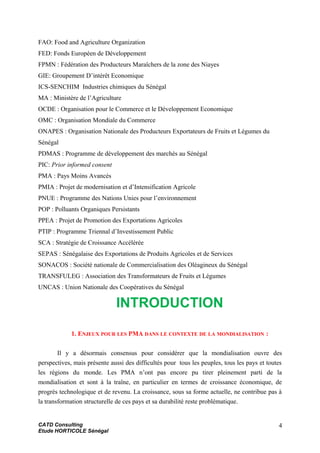 FAO: Food and Agriculture Organization
FED: Fonds Européen de Développement
FPMN : Fédération des Producteurs Maraîchers de la zone des Niayes
GIE: Groupement D’intérêt Economique
ICS-SENCHIM Industries chimiques du Sénégal
MA : Ministère de l’Agriculture
OCDE : Organisation pour le Commerce et le Développement Economique
OMC : Organisation Mondiale du Commerce
ONAPES : Organisation Nationale des Producteurs Exportateurs de Fruits et Légumes du
Sénégal
PDMAS : Programme de développement des marchés au Sénégal
PIC: Prior informed consent
PMA : Pays Moins Avancés
PMIA : Projet de modernisation et d’Intensification Agricole
PNUE : Programme des Nations Unies pour l’environnement
POP : Polluants Organiques Persistants
PPEA : Projet de Promotion des Exportations Agricoles
PTIP : Programme Triennal d’Investissement Public
SCA : Stratégie de Croissance Accélérée
SEPAS : Sénégalaise des Exportations de Produits Agricoles et de Services
SONACOS : Société nationale de Commercialisation des Oléagineux du Sénégal
TRANSFULEG : Association des Transformateurs de Fruits et Légumes
UNCAS : Union Nationale des Coopératives du Sénégal
INTRODUCTION
1. ENJEUX POUR LES PMA DANS LE CONTEXTE DE LA MONDIALISATION :
Il y a désormais consensus pour considérer que la mondialisation ouvre des
perspectives, mais présente aussi des difficultés pour tous les peuples, tous les pays et toutes
les régions du monde. Les PMA n’ont pas encore pu tirer pleinement parti de la
mondialisation et sont à la traîne, en particulier en termes de croissance économique, de
progrès technologique et de revenu. La croissance, sous sa forme actuelle, ne contribue pas à
la transformation structurelle de ces pays et sa durabilité reste problématique.
CATD Consulting
Etude HORTICOLE Sénégal
4
 