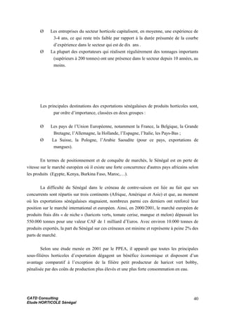 Ø Les entreprises du secteur horticole capitalisent, en moyenne, une expérience de
3-4 ans, ce qui reste très faible par rapport à la durée présumée de la courbe
d’expérience dans le secteur qui est de dix ans .
Ø La plupart des exportateurs qui réalisent régulièrement des tonnages importants
(supérieurs à 200 tonnes) ont une présence dans le secteur depuis 10 années, au
moins.
Les principales destinations des exportations sénégalaises de produits horticoles sont,
par ordre d’importance, classées en deux groupes :
Ø Les pays de l’Union Européenne, notamment la France, la Belgique, la Grande
Bretagne, l’Allemagne, la Hollande, l’Espagne, l’Italie, les Pays-Bas ;
Ø La Suisse, la Pologne, l’Arabie Saoudite (pour ce pays, exportations de
mangues).
En termes de positionnement et de conquête de marchés, le Sénégal est en perte de
vitesse sur le marché européen où il existe une forte concurrence d'autres pays africains selon
les produits (Egypte, Kenya, Burkina Faso, Maroc,…).
La difficulté du Sénégal dans le créneau de contre-saison est liée au fait que ses
concurrents sont répartis sur trois continents (Afrique, Amérique et Asie) et que, au moment
où les exportations sénégalaises stagnaient, nombreux parmi ces derniers ont renforcé leur
position sur le marché international et européen. Ainsi, en 2000/2001, le marché européen de
produits frais dits « de niche » (haricots verts, tomate cerise, mangue et melon) dépassait les
550.000 tonnes pour une valeur CAF de 1 milliard d’Euros. Avec environ 10.000 tonnes de
produits exportés, la part du Sénégal sur ces créneaux est minime et représente à peine 2% des
parts de marché.
Selon une étude menée en 2001 par le PPEA, il apparaît que toutes les principales
sous-filières horticoles d’exportation dégagent un bénéfice économique et disposent d’un
avantage comparatif à l’exception de la filière petit producteur de haricot vert bobby,
pénalisée par des coûts de production plus élevés et une plus forte consommation en eau.
CATD Consulting
Etude HORTICOLE Sénégal
40
 