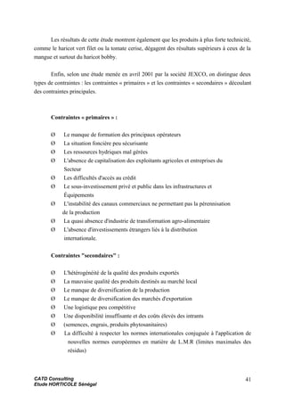 Les résultats de cette étude montrent également que les produits à plus forte technicité,
comme le haricot vert filet ou la tomate cerise, dégagent des résultats supérieurs à ceux de la
mangue et surtout du haricot bobby.
Enfin, selon une étude menée en avril 2001 par la société JEXCO, on distingue deux
types de contraintes : les contraintes « primaires » et les contraintes « secondaires » découlant
des contraintes principales.
Contraintes « primaires » :
Ø Le manque de formation des principaux opérateurs
Ø La situation foncière peu sécurisante
Ø Les ressources hydriques mal gérées
Ø L'absence de capitalisation des exploitants agricoles et entreprises du
Secteur
Ø Les difficultés d'accès au crédit
Ø Le sous-investissement privé et public dans les infrastructures et
Équipements
Ø L'instabilité des canaux commerciaux ne permettant pas la pérennisation
de la production
Ø La quasi absence d'industrie de transformation agro-alimentaire
Ø L'absence d'investissements étrangers liés à la distribution
internationale.
Contraintes "secondaires" :
Ø L'hétérogénéité de la qualité des produits exportés
Ø La mauvaise qualité des produits destinés au marché local
Ø Le manque de diversification de la production
Ø Le manque de diversification des marchés d'exportation
Ø Une logistique peu compétitive
Ø Une disponibilité insuffisante et des coûts élevés des intrants
Ø (semences, engrais, produits phytosanitaires)
Ø La difficulté à respecter les normes internationales conjuguée à l'application de
nouvelles normes européennes en matière de L.M.R (limites maximales des
résidus)
CATD Consulting
Etude HORTICOLE Sénégal
41
 