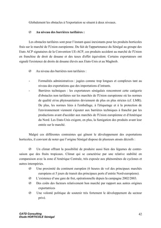 Globalement les obstacles à l'exportation se situent à deux niveaux.
Ø Au niveau des barrières tarifaires :
Les obstacles tarifaires sont pour l’instant quasi inexistants pour les produits horticoles
frais sur le marché de l'Union européenne. Du fait de l'appartenance du Sénégal au groupe des
Etats ACP signataires de la Convention UE-ACP, ces produits accèdent au marché de l'Union
en franchise de droit de douane et des taxes d'effet équivalent. Certains exportateurs ont
signalé l'existence de droits de douane élevés aux Etats-Unis et au Maghreb.
Ø Au niveau des barrières non tarifaires :
- Formalités administratives : jugées comme trop longues et complexes tant au
niveau des exportations que des importations d’intrants.
- Barrières techniques : les exportateurs sénégalais rencontrent cette catégorie
d'obstacles non tarifaires sur les marchés de l'Union européenne où les normes
de qualité et/ou phytosanitaires deviennent de plus en plus strictes (cf. LMR).
De plus, les normes liées à l'emballage, à l'étiquetage et à la protection de
l'environnement viennent s'ajouter aux barrières techniques à franchir par les
productions avant d'accéder aux marchés de l'Union européenne et d'Amérique
du Nord. Les Etats-Unis exigent, en plus, la fumigation des produits avant leur
entrée sur le marché.
Malgré ces différentes contraintes qui gênent le développement des exportations
horticoles, il convient de noter que l’origine Sénégal dispose de plusieurs atouts décisifs :
Ø Un climat offrant la possibilité de produire aussi bien des légumes de contre-
saison que des fruits tropicaux. Climat qui se caractérise par une relative stabilité en
comparaison avec la zone d’Amérique Centrale, très exposée aux phénomènes de cyclones et
autres intempéries.
Ø Une proximité du continent européen (6 heures de vol des principaux marchés
européens et 5 jours de transit des principaux ports d’entrée Nord-européens).
Ø L’existence d’une gare de fret, opérationnelle depuis la campagne 2002/2003.
Ø Des coûts des facteurs relativement bon marché par rapport aux autres origines
exportatrices
Ø Une volonté politique de soutenir très fortement le développement du secteur
privé.
CATD Consulting
Etude HORTICOLE Sénégal
42
 