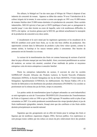 Par ailleurs, le Sénégal est l’un des rares pays d’Afrique de l’Ouest à disposer d’une
industrie de concentré de tomate. Apparue au début des années 70 avec l’introduction de la
culture irriguée de la tomate, le sous-secteur a connu son apogée en 1991 avec 81.000 tonnes
de tomates fraîches dont 55.000 tonnes destinées à la production de concentré. Deux sociétés
industrielles, SOCAS (privée) d’une part et SNTI (publique) d’autre part se partageaient le
marché jusqu’ à une date récente au cours de laquelle, suite à de nombreuses difficultés, la
SNTI a été reprise en location gérance par la SOCAS, qui détient actuellement le monopole
de la production de concentré avec deux unités.
L’encadrement et le suivi mené par les ingénieurs agronomes et les encadreurs de la
SOCAS semblent avoir porté leurs fruits, au vu des très bons chiffres de production. Des
opportunités existent dans la fabrication de produits à plus forte valeur ajoutée, comme la
tomate séchée, le ketchup et les sauces tomates prêtes à consommer. Des besoins de
partenariat ont été formulés à ce niveau.
Le secteur de la transformation des fruits est comme beaucoup de secteurs d’activité
dans les pays africains marqué par une forte dualité. Ainsi, coexistent parallèlement au secteur
dit moderne, un secteur très atomisé, constitué d’une multitude de petites et moyennes
entreprises voire de micro-entreprises à caractère familial.
Parmi les entreprises industrielles du secteur, il convient de citer les sociétés
SAPROLAIT (Société Africaine des Produits Laitiers), la Société Nouvelle d’Industrie
Alimentaire (SONIA), la Société Sénégalaise de Jus de fruits (SENJUS), l’Unité Industrielle
Sénégalaise Agroalimentaire (UNISALI), les établissements Aly Hassan Fakhry (3F) et la
Société de fabrication et de distribution des produits alimentaires (PATISEN). Ces sociétés se
positionnent sur le créneau des jus de fruits, sirops et concentrés.
Les petites unités de transformation (pour la plupart artisanales ou semi-industrielles)
se sont regroupées au sein de l’Association TRANSFULEG (Association des Transformateurs
de Fruits et Légumes) créée en 1998 et qui en 2002 regroupe 39 membres actifs et plus d’une
soixantaine en 2007. Ces unités produisent essentiellement des sirops (produit phare) et jus de
fruits traditionnels (gingembre, tamarin, bissap) ainsi que des confitures et des fruits séchés
destinés principalement au marché national.
Signalons que des groupements ont en effet été formés pour le séchage des fruits et
légumes par de nombreux organismes d'appui, ONG, Services publics. Ces expériences se
sont presque toutes soldées par des échecs en raison du prix relativement élevé des produits
CATD Consulting
Etude HORTICOLE Sénégal
43
 