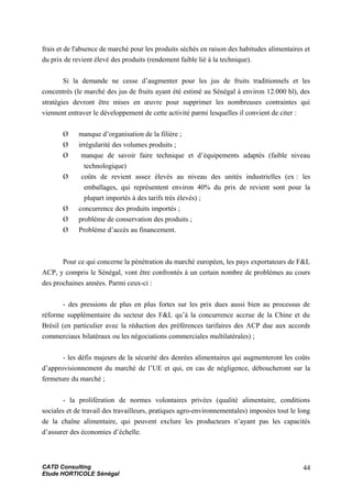 frais et de l'absence de marché pour les produits séchés en raison des habitudes alimentaires et
du prix de revient élevé des produits (rendement faible lié à la technique).
Si la demande ne cesse d’augmenter pour les jus de fruits traditionnels et les
concentrés (le marché des jus de fruits ayant été estimé au Sénégal à environ 12.000 hl), des
stratégies devront être mises en œuvre pour supprimer les nombreuses contraintes qui
viennent entraver le développement de cette activité parmi lesquelles il convient de citer :
Ø manque d’organisation de la filière ;
Ø irrégularité des volumes produits ;
Ø manque de savoir faire technique et d’équipements adaptés (faible niveau
technologique)
Ø coûts de revient assez élevés au niveau des unités industrielles (ex : les
emballages, qui représentent environ 40% du prix de revient sont pour la
plupart importés à des tarifs très élevés) ;
Ø concurrence des produits importés ;
Ø problème de conservation des produits ;
Ø Problème d’accès au financement.
Pour ce qui concerne la pénétration du marché européen, les pays exportateurs de F&L
ACP, y compris le Sénégal, vont être confrontés à un certain nombre de problèmes au cours
des prochaines années. Parmi ceux-ci :
- des pressions de plus en plus fortes sur les prix dues aussi bien au processus de
réforme supplémentaire du secteur des F&L qu’à la concurrence accrue de la Chine et du
Brésil (en particulier avec la réduction des préférences tarifaires des ACP due aux accords
commerciaux bilatéraux ou les négociations commerciales multilatérales) ;
- les défis majeurs de la sécurité des denrées alimentaires qui augmenteront les coûts
d’approvisionnement du marché de l’UE et qui, en cas de négligence, déboucheront sur la
fermeture du marché ;
- la prolifération de normes volontaires privées (qualité alimentaire, conditions
sociales et de travail des travailleurs, pratiques agro-environnementales) imposées tout le long
de la chaîne alimentaire, qui peuvent exclure les producteurs n’ayant pas les capacités
d’assurer des économies d’échelle.
CATD Consulting
Etude HORTICOLE Sénégal
44
 