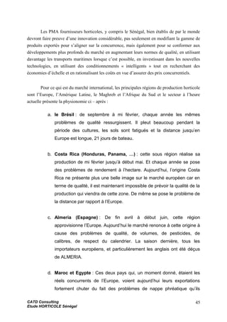 Les PMA fournisseurs horticoles, y compris le Sénégal, bien établis de par le monde
devront faire preuve d’une innovation considérable, pas seulement en modifiant la gamme de
produits exportés pour s’aligner sur la concurrence, mais également pour se conformer aux
développements plus profonds du marché en augmentant leurs normes de qualité, en utilisant
davantage les transports maritimes lorsque c’est possible, en investissant dans les nouvelles
technologies, en utilisant des conditionnements « intelligents » tout en recherchant des
économies d’échelle et en rationalisant les coûts en vue d’assurer des prix concurrentiels.
Pour ce qui est du marché international, les principales régions de production horticole
sont l’Europe, l’Amérique Latine, le Maghreb et l’Afrique du Sud et le secteur à l’heure
actuelle présente la physionomie ci – après :
a. le Brésil : de septembre à mi février, chaque année les mêmes
problèmes de qualité ressurgissent. Il pleut beaucoup pendant la
période des cultures, les sols sont fatigués et la distance jusqu’en
Europe est longue, 21 jours de bateau.
b. Costa Rica (Honduras, Panama, …) : cette sous région réalise sa
production de mi février jusqu’à début mai. Et chaque année se pose
des problèmes de rendement à l’hectare. Aujourd’hui, l’origine Costa
Rica ne présente plus une belle image sur le marché européen car en
terme de qualité, il est maintenant impossible de prévoir la qualité de la
production qui viendra de cette zone. De même se pose le problème de
la distance par rapport à l’Europe.
c. Almeria (Espagne) : De fin avril à début juin, cette région
approvisionne l’Europe. Aujourd’hui le marché renonce à cette origine à
cause des problèmes de qualité, de volumes, de pesticides, de
calibres, de respect du calendrier. La saison dernière, tous les
importateurs européens, et particulièrement les anglais ont été déçus
de ALMERIA.
d. Maroc et Egypte : Ces deux pays qui, un moment donné, étaient les
réels concurrents de l’Europe, voient aujourd’hui leurs exportations
fortement chuter du fait des problèmes de nappe phréatique qu’ils
CATD Consulting
Etude HORTICOLE Sénégal
45
 