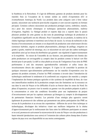 la framboise et la floriculture. Il s’agit de différentes gammes de produits destinés pour les
marchés frais (à l’exception de la tomate séchée au soleil) d’exportation (EU et
éventuellement Amérique du Nord). Les produits dans cette catégorie sont à forte valeur
ajoutée, nécessitent une technicité post-récolte exigeante et sont souvent exportés en formats
pré-pack. Certaines cultures nécessitent une production protégée (serres, ombrières, tunnels,
etc.) pour des raisons climatiques et techniques (protection phytosanitaire, maîtrise
d’irrigation, fragilité). Le Sénégal produit et exporte déjà (ou a exporté dans le passé)
plusieurs produits de cette gamme ou des tests de paramétrage technique de production et
d’expédition significatifs ont été effectués. Pour l’ensemble de ces produits, la maîtrise de la
chaîne logistique (aérienne et maritime) sera la base de succès. Le niveau de technicité et des
besoins d‘investissements en intrants et en dispositifs de production sont relativement élevées
(semences hybrides, engrais et produits phytosanitaires, plastique de paillage, irrigation en
goutte à goutte, matériel de tuteurage, etc.) et nécessitent un suivi par des cadres techniques
spécialisés ainsi qu’un réseau de distribution qui garantit une régularité d’approvisionnement
et la traçabilité. En raison de l’ensemble de ces facteurs, une participation très limitée des
petits producteurs est envisageable (y compris dans les produits comme le haricot vert filet
destiné pour le pre-pack). Le défi se situe plutôt au niveau de l’intégration d’une série de PME
performantes à coté des structures agroindustrielles nationales et celles issues des
investissements directs des capitaux étrangers. Il s’agira ici de consolider la position de
quelques structures agro-alimentaires performantes sur les marchés d’exportation avec les
gammes de produits existants, d’inciter les PME existantes à investir dans l’introduction de
technologies améliorant le rendement et la conformité aux exigences des marchés y compris
l’implantation des bonnes pratiques agricoles et des systèmes de traçabilité de base, de viser
une intensification modérée de la production compte tenu des limitations sur la ressource en
eau dans la zone de Niayes et les difficultés d’accès au foncier dans les zones du Nord. En
phase d’expansion, on pourra viser la montée en gamme vers des produits préparés et prêts à
la consommation et créer des conditions favorables pour une implantation de projets
d’investissements tant par les capitaux nationaux qu’étrangers (y compris le développement
de partenariats financiers formels). Les priorités d’une stratégie plus agressive seront
également de promouvoir des schémas qui permettront une pleine participation des PME au
niveau de la production et au niveau des exportations : diffusion du savoir faire technique et
technologique, développer des initiatives visant une meilleure intégration de la chaîne
d’approvisionnement par le renforcement des liens entre les différents participants en amont
et en aval, promouvoir activement la reconversion de la zone de Niayes vers des productions à
haute intensité (productions sous serres) et l’extension des cultures plein champ dans d’autres
régions du pays avec une disponibilité en eau moins contraignante.
CATD Consulting
Etude HORTICOLE Sénégal
48
 