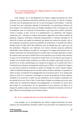 10 – 3 : LE POSITIONNEMENT DE L’ORIGINE SÉNÉGAL SUR LE CRÉNEAU
« FRUITIER » D’EXPORTATION
Cette stratégie vise le développement des chaînes d’approvisionnement des fruits
tropicaux issus des plantations arboricoles maîtrisées de cycle moyen. Il s’agit de la mangue,
de la lime verte, du pamplemousse rose, de l’avocat, de la papaye et de la banane – visant tant
le marché local que l’exportation régionale et internationale. La caractéristique distinctive de
cette catégorie et la justification pour une stratégie spécifique est liée à la longueur du cycle
de production, donc à la nécessité d’investissement à plus long terme (cultures arboricoles
comme la mangue, la lime, l’avocat et le pamplemousse). Les plantations sont irriguées,
caractérisées par : utilisation de variétés sélectionnées, application des schémas intensifs de
plantation, irrigation, fertilisation, traitements phytosanitaires et entretien spécifique (ex la
taille) afin d’assurer une qualité de production qui répond aux normes des marchés visés et
des rendements qui pourront assurer une rentabilité aux producteurs. L’ensemble des cultures
fruitières listées est déjà cultivé dans différentes zones au Sénégal dans des vergers qui vont
des productions villageoises non maîtrisées (voir section suivante) jusqu’aux plantations
industrielles à haut rendement (exemple de la mangue). L’avantage que présentent tous ces
produits réside dans leur fort potentiel pour le marché export en Europe (important en termes
de volumes) mais aussi pour le marché local et sous régional (ce qui en même temps minimise
le risque sur l’investissement). Concernant le marché local, on a pu observer que lorsque les
produits sont de qualité export (conformes aux cahiers des charges export), plus leur prix est
lucratif (le cas le plus caractéristique est le progrès de la papaye sur le marché local suite à
l’introduction de techniques de production maîtrisés par le PPEA). Les objectifs de l’appui à
ce sous-secteur seraient de consolider la position du Sénégal sur l’actuel créneau mangue,
valider la faisabilité technique pour de nouvelles cultures fruitières destinées à l’exportation et
mettre en place un dispositif d’accompagnement des investisseurs privés. Une stratégie plus
agressive serait de se commettre à développer un secteur de production de fruits tropicaux
compétitif et en mesure de se tailler une part significative sur les marchés d’exportation sur
une période de dix ans. Pour ce faire, il serait requis d’adopter une politique pro-active (sans
tomber dans du volontarisme dirigiste) d’accompagnement et d’incitation du secteur privé
pour diriger les investissements vers les spéculations les plus porteuses (en dehors de la
mangue) en mettant en place des ressources techniques et financières nécessaires à la mise en
place effective de cette politique sur le territoire national.
10 – 4 : LA VALORISATION DES CULTURES FRUITIÈRES DE TYPE « FAMILIAL »
Cette stratégie vise le développement des chaînes d’approvisionnement des fruits
tropicaux issus des plantations familiales à faible niveau de maîtrise de la production tels que
CATD Consulting
Etude HORTICOLE Sénégal
49
 