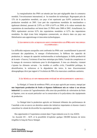 La marginalisation des PMA est attestée par leur part négligeable dans le commerce
mondial, l’investissement international, et les transferts de technologie. Regroupant près de
12% de la population mondiale, ces pays n’ont représenté que 0,69% seulement de la
production mondiale en 2005. Leur part des exportations mondiales de marchandises a
également diminué, passant de 2,95% en 1950 à 0,67% en 2004, et la valeur nominale des
exportations de marchandises ont baissé dans 23 PMA entre 2000 et 2002. Actuellement, les
PMA représentent environ 0,5% des exportations mondiales et 0,7% des importations
mondiales. En dépit d.une forte intégration commerciale, on observe dans ces pays une
libéralisation sans apprentissage ni innovation technologiques.
.
2. LES DIFFICULTÉS AUXQUELLES SONT CONFRONTÉES LES PMA SONT MULTIPLES
ET COMPLEXES :
Les difficultés majeures auxquelles sont confrontés les PMA sont essentiellement la pauvreté
croissante des populations, le manque d’infrastructures, la faiblesse des capacités de
production, le manque de capacités institutionnelles et technologiques, la faible productivité
de la main - d’œuvre, l’existence d’une base statistique peu fiable, l’exode des compétences et
le manque de ressources intérieures pour le développement. À tous ces obstacles, viennent
s’ajouter les éléments suivants : les troubles et conflits civils, l’instabilité politique, la
désertification, la sécheresse et la dégradation des terres, le taux d'accroissement
démographique élevé par rapport à l’évolution du PIB et les mauvaises conditions sanitaires.
3. LE SÉNÉGAL ET SON PROGRAMME INTÉGRÉ DE DÉVELOPPEMENT AGRICOLE :
Le Sénégal, à l’instar de nombreux PMA, est un pays agricole par essence, marqué par
une importante production de fruits et légumes faiblement mis en valeur à un niveau
industriel. Le secteur de l’agroalimentaire offre ainsi des possibilités de valorisation de fruits
et légumes, avec un accent particulier sur la conservation et la polyvalence des équipements
de production.
Le Sénégal dont la production agricole est fortement tributaire des performances de
l’arachide a mis en œuvre ces dernières années des initiatives importantes et réussies visant à
concrétiser la volonté de diversifier les exportations agricoles.
Des opportunités à l’exportation existent dans l’Agro-industrie avec le visa AGOA
les Accords UE - ACP, et la possibilité d’exploiter quelque 240.000 hectares de terres
irrigables le long du Fleuve Sénégal.
CATD Consulting
Etude HORTICOLE Sénégal
5
 
