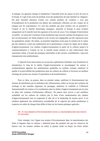 la mangue, les agrumes (orange et mandarine), l’anacarde (noix de cajou), la noix de coco et
le bissap. Il s’agit d’une série de produits issus des productions de type familial ou villageois.
On peut classifier plusieurs d’entre eux comme produits de «collecte » avec peu
d’encadrement de la production (en dehors des traitements effectués sur des vergers de la
mangue par les exportateurs). Ce sont des produits qui pour certains ont un potentiel à
l’export et sur le marché domestique (mangues, anacarde et bissap) et pour d’autres
uniquement sur le marché local (les agrumes et les noix de coco). Une stratégie d’intervention
se justifie, en raison de l’existence d’une production (qui souvent continue de progresser avec
des investissements sur fonds propres) et du revenu non négligeable qu’elle représente pour
les populations rurales. De même, un potentiel important existe pour la création de la valeur
par des initiatives visant une amélioration de la performance à toutes les étapes de la chaîne
d’approvisionnement. Les chaînes d’approvisionnement (à partir de la collecte jusqu’à la
commercialisation à l’export ou sur le marché local) existent et sont relativement bien
structurées même si la part des pratiques informelles et des circuits «confidentiels » (pas très
transparents) reste prédominante.
L’objectif d’une intervention au niveau des exploitations familiales sera d’améliorer la
transparence le long de la chaîne d’approvisionnement et accompagner les acteurs à
continuellement apporter des améliorations graduelles au système existant, améliorer la
qualité et la prévisibilité des productions pour les cultures de collecte et favoriser un meilleur
arrimage du secteur aux réseaux d’exportation et de transformation.
Pour ce faire, on pourra, dans un premier temps, améliorer le fonctionnement des
réseaux de distribution par la réalisation des infrastructures cibles au niveau des systèmes de
stockage et des marchés régionaux de groupage, améliorer la visibilité et l’efficacité
transactionnelle du secteur et la coordination dans la chaîne d’approvisionnement par la mise
en place des systèmes d’information efficaces. On pourra ainsi arriver à une meilleure
rentabilité sur les cultures de collecte par le biais d’une modernisation des chaînes
d’approvisionnement tout en respectant le rôle clé et le leadership du secteur privé. Il en
résultera également une amélioration considérable de la capacité des petits producteurs à
respecter un cahier de charges bien défini et basé sur les bonnes pratiques agricoles.
10 – 5 : LES PROJETS D’INVESTISSEMENT DANS LA TRANSFORMATION DES FRUITS
ET LÉGUMES
Cette stratégie vise l’appui aux projets d’investissement dans la transformation des
fruits et légumes dans le créneau « industriel pour des produits tels que les conserves de
haricot vert, les tomates séchées au soleil, le piment séché ou broyé, les fruits séchés
CATD Consulting
Etude HORTICOLE Sénégal
50
 