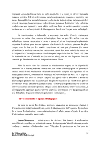 (mangue), les jus et pulpes de fruits, les huiles essentielles et le bissap. On retrouve dans cette
catégorie une série de fruits et légumes de transformation par des processus « industriels » en
termes de procédés (par exemple les conserves, les jus de fruits et pulpes, huiles essentielles)
et/ou de cahiers de charge techniques en fonction des réseaux de distribution visés. La liste de
produits n’est pas exhaustive, mais reflète plutôt une base en matière première en partie
existante (ou avec un bon potentiel de développement dans le court/moyen terme au Sénégal).
La transformation « industrielle » représente des coûts d’entrée relativement
importants, en raison d’un contenu technologique dans les procédés (même avec des
technologies simples comme dans le cas de la tomate séchée ou des piments broyés) et des
exigences de volume pour pouvoir répondre à la demande des créneaux porteurs. De plus,
compte tenu du fait que les produits transformés ne sont pas périssables (ou moins
périssables), la proximité des marchés en termes de transit time a une moindre incidence sur
la compétitivité d’une origine comme c’est le cas pour les produits frais. Le facteur coût (coût
de production et coût d’approche sur les marchés visés) joue un rôle important dans ces
créneaux qui fonctionnent avec des marges relativement faibles.
Ainsi le succès dans les créneaux de transformation dépend de la disponibilité
abondante de la matière première à faible coût. Par contre, l’avantage pour ces produits se
situe au niveau de leur potentiel non seulement sur le marché européen mais également sur les
autres grands marchés, notamment en Amérique du Nord et même en Asie. Vu le degré de
développement très limité du secteur, l’objectif des appuis visera à démontrer la faisabilité
pour quelques produits clés, à accompagner des projets industriels qui seront initiés par des
investisseurs privés, à faciliter la connexion entre l’industriel et la production pour assurer un
approvisionnement en matière première adéquat (amont de la chaîne d’approvisionnement), à
accompagner les opérateurs pour développer une bonne coordination avec des participants en
aval de la chaîne d’approvisionnement (partenaires commerciaux).
- Investissements et appuis stratégiques
La mise en œuvre des stratégies proposées nécessitera un programme d’appui et
d’investissement intégré qui prendra en compte le développement de l’ensemble des maillons
de la chaîne de distribution / commercialisation (supply chain) venant s’ajouter à une série
d’interventions à caractère transversale.
Approvisionnement : infrastructures de stockage des intrants à configuration
simplifiée (niveau village ou périmètres) ; normes d’étiquetage et d’identification des produits
conformes ; systèmes d’information visant l’éducation des producteurs sur les gains de
CATD Consulting
Etude HORTICOLE Sénégal
51
 
