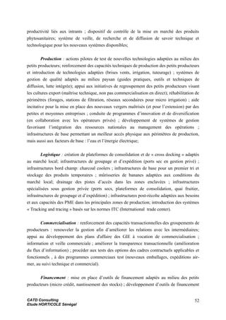 productivité liés aux intrants ; dispositif de contrôle de la mise en marché des produits
phytosanitaires; système de veille, de recherche et de diffusion de savoir technique et
technologique pour les nouveaux systèmes disponibles;
Production : actions pilotes de test de nouvelles technologies adaptées au milieu des
petits producteurs; renforcement des capacités techniques de production des petits producteurs
et introduction de technologies adaptées (brises vents, irrigation, tuteurage) ; systèmes de
gestion de qualité adaptés au milieu paysan (guides pratiques, outils et techniques de
diffusion, lutte intégrée); appui aux initiatives de regroupement des petits producteurs visant
les cultures export (maîtrise technique, non pas commercialisation en direct); réhabilitation de
périmètres (forages, stations de filtration, réseaux secondaires pour micro irrigation) ; aide
incitative pour la mise en place des nouveaux vergers maîtrisés (et pour l’extension) par des
petites et moyennes entreprises ; conduite de programmes d’innovation et de diversification
(en collaboration avec les opérateurs privés) ; développement de systèmes de gestion
favorisant l’intégration des ressources nationales au management des opérations ;
infrastructures de base permettant un meilleur accès physique aux périmètres de production,
mais aussi aux facteurs de base : l’eau et l’énergie électrique;
Logistique : création de plateformes de consolidation et de « cross docking » adaptés
au marché local; infrastructures de groupage et d’expédition (ports sec en gestion privé) ;
infrastructures bord champ: charcoal coolers ; infrastructures de base pour un premier tri et
stockage des produits temporaires ; mûrisseries de bananes adaptées aux conditions du
marché local; drainage des pistes d’accès dans les zones enclavées ; infrastructures
spécialisées sous gestion privée (ports secs, plateformes de consolidation, quai fruitier,
infrastructures de groupage et d’expédition) ; infrastructures post-récolte adaptées aux besoins
et aux capacités des PME dans les principales zones de production; introduction des systèmes
« Tracking and tracing » basés sur les normes ITC (International trade center).
Commercialisation : renforcement des capacités transactionnelles des groupements de
producteurs : renouveler la gestion afin d’améliorer les relations avec les intermédiaires;
appui au développement des plans d'affaire des GIE à vocation de commercialisation ;
information et veille commerciale ; améliorer la transparence transactionnelle (amélioration
du flux d’information) ; procéder aux tests des options des cadres contractuels applicables et
fonctionnels , à des programmes commerciaux test (nouveaux emballages, expéditions air-
mer, au suivi technique et commercial).
Financement : mise en place d’outils de financement adaptés au milieu des petits
producteurs (micro crédit, nantissement des stocks) ; développement d’outils de financement
CATD Consulting
Etude HORTICOLE Sénégal
52
 