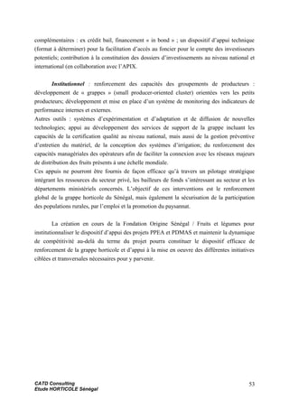 complémentaires : ex crédit bail, financement « in bond » ; un dispositif d’appui technique
(format à déterminer) pour la facilitation d’accès au foncier pour le compte des investisseurs
potentiels; contribution à la constitution des dossiers d’investissements au niveau national et
international (en collaboration avec l’APIX.
Institutionnel : renforcement des capacités des groupements de producteurs :
développement de « grappes » (small producer-oriented cluster) orientées vers les petits
producteurs; développement et mise en place d’un système de monitoring des indicateurs de
performance internes et externes.
Autres outils : systèmes d’expérimentation et d’adaptation et de diffusion de nouvelles
technologies; appui au développement des services de support de la grappe incluant les
capacités de la certification qualité au niveau national, mais aussi de la gestion préventive
d’entretien du matériel, de la conception des systèmes d’irrigation; du renforcement des
capacités managériales des opérateurs afin de faciliter la connexion avec les réseaux majeurs
de distribution des fruits présents à une échelle mondiale.
Ces appuis ne pourront être fournis de façon efficace qu’à travers un pilotage stratégique
intégrant les ressources du secteur privé, les bailleurs de fonds s’intéressant au secteur et les
départements ministériels concernés. L’objectif de ces interventions est le renforcement
global de la grappe horticole du Sénégal, mais également la sécurisation de la participation
des populations rurales, par l’emploi et la promotion du paysannat.
La création en cours de la Fondation Origine Sénégal / Fruits et légumes pour
institutionnaliser le dispositif d’appui des projets PPEA et PDMAS et maintenir la dynamique
de compétitivité au-delà du terme du projet pourra constituer le dispositif efficace de
renforcement de la grappe horticole et d’appui à la mise en oeuvre des différentes initiatives
ciblées et transversales nécessaires pour y parvenir.
CATD Consulting
Etude HORTICOLE Sénégal
53
 