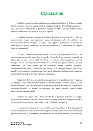 CONCLUSION
En définitive, concentré géographiquement sur la zone des Niayes et de façon moindre
dans la région du Fleuve, le secteur horticole sénégalais enregistre depuis la dévaluation du F
CFA une hausse continue de sa production estimée en 2006 à environ 370.000 tonnes
réparties comme suit : 35% de fruits et 65% de légumes.
Le Sénégal gagnerait cependant à impliquer davantage le secteur privé et créer un
environnement propice aux opérateurs locaux et étrangers, afin de multiplier les
investissements directs étrangers. En effet, cette approche permettrait l’acquisition de
technologies de pointe, l’ouverture aux marchés extérieurs et la mobilisation de moyens
financiers substantiels.
En outre, l’obstacle majeur que connaît ce secteur reste le problème de l’eau et les
moyens pour aménager les terres dans la zone des Niayes. Le Gouvernement a concentré ses
efforts dans ce sens vers la vallée du fleuve. Les mesures d’accompagnement doivent
s’élargir ; car en ce moment le Gouvernement ne subventionne que les intrants alors que
l’expérience du Maroc montre que les subventions doivent concerner également,
l’aménagement des terres, l’installation des forages et le matériel agricole. Ces efforts
cumulés permettront aux populations de passer de la production familiale à une production
industrielle d’exportation et d’auto suffisance alimentaire.
Compte tenu de tout ce qui précède, mais également de la qualité des fruits et légumes
du Sénégal, le pays peut valablement être un concurrent à prendre au sérieux. Bien qu’il y ait
encore du travail à faire pour améliorer la qualité en investissant davantage sur la qualité des
ressources humaines, le Sénégal est maintenant une bonne alternative pour sécuriser
l’approvisionnement du marché.
Toutefois, les enjeux clés d’une réussite de la politique horticole au Sénégal,
permettant d’atteindre les objectifs contenus dans « la grappe horticole » du projet de la SCA
permettant de réduire la pauvreté en milieux rural et périurbain, demeurent :
􀂉 L’intégration régionale des zones du Fleuve, du Sine Saloum et de la Casamance à
la croissance horticole qui nécessitera une stratégie innovatrice en matière d’infrastructure, de
professionnalisation et d’équipement des exploitants de ces zones, ainsi qu’ une adaptation
CATD Consulting
Etude HORTICOLE Sénégal
54
 