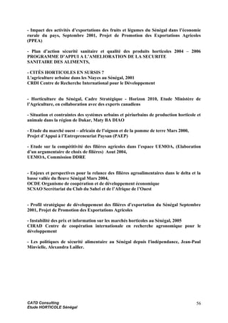 - Impact des activités d’exportations des fruits et légumes du Sénégal dans l’économie
rurale du pays, Septembre 2001, Projet de Promotion des Exportations Agricoles
(PPEA)
- Plan d’action sécurité sanitaire et qualité des produits horticoles 2004 – 2006
PROGRAMME D’APPUI A L’AMELIORATION DE LA SECURITE
SANITAIRE DES ALIMENTS,
- CITÉS HORTICOLES EN SURSIS ?
L'agriculture urbaine dans les Niayes au Sénégal, 2001
CRDI Centre de Recherche International pour le Développement
- Horticulture du Sénégal, Cadre Stratégique - Horizon 2010, Etude Ministère de
l’Agriculture, en collaboration avec des experts canadiens
- Situation et contraintes des systèmes urbains et périurbains de production horticole et
animale dans la région de Dakar, Maty BA DIAO
- Etude du marché ouest – africain de l’oignon et de la pomme de terre Mars 2000,
Projet d’Appui à l’Entrepreneuriat Paysan (PAEP)
- Etude sur la compétitivité des filières agricoles dans l’espace UEMOA, (Elaboration
d’un argumentaire de choix de filières) Aout 2004,
UEMOA, Commission DDRE
- Enjeux et perspectives pour la relance des filières agroalimentaires dans le delta et la
basse vallée du fleuve Sénégal Mars 2004,
OCDE Organisme de coopération et de développement économique
SCSAO Secrétariat du Club du Sahel et de l’Afrique de l’Ouest
- Profil stratégique de développement des filières d’exportation du Sénégal Septembre
2001, Projet de Promotion des Exportations Agricoles
- Instabilité des prix et information sur les marchés horticoles au Sénégal, 2005
CIRAD Centre de coopération internationale en recherche agronomique pour le
développement
- Les politiques de sécurité alimentaire au Sénégal depuis l'indépendance, Jean-Paul
Minvielle, Alexandra Lailler.
CATD Consulting
Etude HORTICOLE Sénégal
56
 