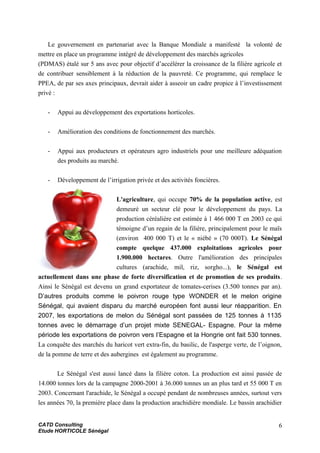 Le gouvernement en partenariat avec la Banque Mondiale a manifesté la volonté de
mettre en place un programme intégré de développement des marchés agricoles
(PDMAS) étalé sur 5 ans avec pour objectif d’accélérer la croissance de la filière agricole et
de contribuer sensiblement à la réduction de la pauvreté. Ce programme, qui remplace le
PPEA, de par ses axes principaux, devrait aider à asseoir un cadre propice à l’investissement
privé :
- Appui au développement des exportations horticoles.
- Amélioration des conditions de fonctionnement des marchés.
- Appui aux producteurs et opérateurs agro industriels pour une meilleure adéquation
des produits au marché.
- Développement de l’irrigation privée et des activités foncières.
L'agriculture, qui occupe 70% de la population active, est
demeuré un secteur clé pour le développement du pays. La
production céréalière est estimée à 1 466 000 T en 2003 ce qui
témoigne d’un regain de la filière, principalement pour le maïs
(environ 400 000 T) et le « niébé » (70 000T). Le Sénégal
compte quelque 437.000 exploitations agricoles pour
1.900.000 hectares. Outre l'amélioration des principales
cultures (arachide, mil, riz, sorgho...), le Sénégal est
actuellement dans une phase de forte diversification et de promotion de ses produits.
Ainsi le Sénégal est devenu un grand exportateur de tomates-cerises (3.500 tonnes par an).
D’autres produits comme le poivron rouge type WONDER et le melon origine
Sénégal, qui avaient disparu du marché européen font aussi leur réapparition. En
2007, les exportations de melon du Sénégal sont passées de 125 tonnes à 1135
tonnes avec le démarrage d’un projet mixte SENEGAL- Espagne. Pour la même
période les exportations de poivron vers l’Espagne et la Hongrie ont fait 530 tonnes.
La conquête des marchés du haricot vert extra-fin, du basilic, de l'asperge verte, de l’oignon,
de la pomme de terre et des aubergines est également au programme.
Le Sénégal s'est aussi lancé dans la filière coton. La production est ainsi passée de
14.000 tonnes lors de la campagne 2000-2001 à 36.000 tonnes un an plus tard et 55 000 T en
2003. Concernant l'arachide, le Sénégal a occupé pendant de nombreuses années, surtout vers
les années 70, la première place dans la production arachidière mondiale. Le bassin arachidier
CATD Consulting
Etude HORTICOLE Sénégal
6
 