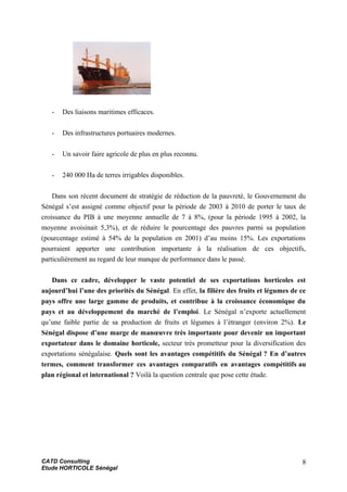 - Des liaisons maritimes efficaces.
- Des infrastructures portuaires modernes.
- Un savoir faire agricole de plus en plus reconnu.
- 240 000 Ha de terres irrigables disponibles.
Dans son récent document de stratégie de réduction de la pauvreté, le Gouvernement du
Sénégal s’est assigné comme objectif pour la période de 2003 à 2010 de porter le taux de
croissance du PIB à une moyenne annuelle de 7 à 8%, (pour la période 1995 à 2002, la
moyenne avoisinait 5,3%), et de réduire le pourcentage des pauvres parmi sa population
(pourcentage estimé à 54% de la population en 2001) d’au moins 15%. Les exportations
pourraient apporter une contribution importante à la réalisation de ces objectifs,
particulièrement au regard de leur manque de performance dans le passé.
Dans ce cadre, développer le vaste potentiel de ses exportations horticoles est
aujourd’hui l’une des priorités du Sénégal. En effet, la filière des fruits et légumes de ce
pays offre une large gamme de produits, et contribue à la croissance économique du
pays et au développement du marché de l’emploi. Le Sénégal n’exporte actuellement
qu’une faible partie de sa production de fruits et légumes à l’étranger (environ 2%). Le
Sénégal dispose d’une marge de manœuvre très importante pour devenir un important
exportateur dans le domaine horticole, secteur très prometteur pour la diversification des
exportations sénégalaise. Quels sont les avantages compétitifs du Sénégal ? En d’autres
termes, comment transformer ces avantages comparatifs en avantages compétitifs au
plan régional et international ? Voilà la question centrale que pose cette étude.
CATD Consulting
Etude HORTICOLE Sénégal
8
 