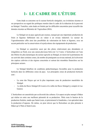 1- LE CADRE DE L'ÉTUDE
Cette étude se concentre sur le secteur horticole sénégalais, ses évolutions récentes et
ses perspectives au regard des politiques menées dans le cadre de la réduction de la pauvreté
au Sénégal. Toutefois, cette étude est limitée par les difficultés rencontrées pour recueillir des
données récentes au Ministère de l’Agriculture (MA).
Le Sénégal est un pays agricole par essence, marqué par une importante production de
fruits et légumes faiblement mis en valeur à un niveau industriel. Le secteur de
l’agroalimentaire offre ainsi des possibilités de valorisation de fruits et légumes, avec un
accent particulier sur la conservation et la polyvalence des équipements de production.
Le Sénégal se caractérise aussi par des pluies relativement peu abondantes et
irrégulières au Nord, avec une saison pluvieuse brève de 3 à 5 mois. L’horticulture est l’une
des filières les plus dynamiques du secteur agricole au Sénégal, en raison de la permanence de
ses activités dans certaines zones, du nombre de pratiquants au niveau national, de la diversité
des espèces cultivées et des régions concernées et surtout des retombées financières sur les
principaux acteurs.
Le Sénégal bénéficie de conditions pédoclimatiques favorables pour la production
horticole dans les différentes zones du pays. Les principales zones de production horticole
sont :
- La zone des Niayes qui est la plus importante zone de production maraîchère du
Sénégal.
- Le delta du fleuve Sénégal (St Louis) et la vallée du fleuve Sénégal (y compris le Lac
Guiers).
L’horticulture est caractérisée par sa diversité des cultures. Cet aspect est plus marqué à Dakar
qui réalise en outre une meilleure pérennité de sa production. Thiès reste le bastion de la
production fruitière, tandis que Saint-Louis, et précisément le Gandiolais, s’est spécialisé dans
la production d’oignons. De même, on peut relever que la floriculture est plus présente à
Dakar qu’à Thiès et Saint-Louis.
CATD Consulting
Etude HORTICOLE Sénégal
9
 