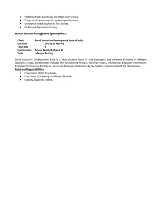 • Performed GUI, functional and Integration testing.
• Properties to ensure quality against specifications.
• Generation and Execution of Test Scripts.
• Performed Regression Testing.
Human Resource Management System (HRMS)
Client : Small Industries Development Bank of India
Duration : Dec-01 to May-02
Team Size : 4
Environment : Power Builder7, Oracle 8i
Tools : Manual Testing
Small Industries Development Bank is a Multi-Location Bank in that Employees and different Branches in different
locations in India. Functionality includes The Recruitment Process, Training Process, maintaining Employee Information,
Employee Permissions, Employee Leaves and Employee Increments & Pay Fixation. implemented at the Clients place
Roles and Responsibilities:
• Preparation of the Test Cases.
• Functional, GUI testing on different Modules.
• Stability, Usability Testing.
 