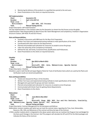 • Monitoring the delivery of the products in a specified time period to the end users.
• Given Presentations to the clients on required Scenarios.
SAP Implementation:
Client : Geometric LTD
Duration : April -13 to OCT-15
Team size : 3
Environment : SAP HCM, O2C Process
Tools : Manual Testing and Jira.
Project Description: SAP Implementation
The Sap Implementation is new initiation taken by the Geometric to stream line the Process across the globe
Implementation Taken Responsibility for New Process like Talent Management and Competency, Involved in Organization
Structure Creation, SAP HCM, PS and O2C Process.
Role and Responsibilities:
• Involved in Discussions with IBM team for the Blue Print Preparation.
• Written Test Cases and implemented testing methods to meet specifications of the client.
• Coordinated with other teams for the Requirements.
• Planned and provided work allocation for resources on projects across the groups.
• Taken the ownership of the Competency Framework.
• Defined the Job, Job Family, Funactional Area, Qualification and Profecencies.
• Given Presentations to the clients on required Scenarios.
Checklist
Client : Honda
Duration : Nov 2012 to March-2013
Team size : 5
Environment : EnoviaV6, DB2, Java, Webservices, Apache Server
Tools : Manual Testing and Digite.
Project Description: Checklist
Checklist is used in both the NA and Japan Regions Plants for Track of Verification Items which are used by the Plants and
Verification results are stored and published.
Role and Responsibilities:
• Tested and released the Phase I of the Checklist,
• Written Test Cases and implemented testing methods to meet specifications of the client.
• Managed and supervised the groups and team members
• Planned and provided work allocation for resources on projects across the groups.
• Communicated with Onsite Team for getting Clients Requirements.
• Given Presentations to the clients.
MxAcceletor
Client : SBS.
Duration : June 2012 to Nov-2012
Team size : 10
Environment : EnoviaV6, Engg, REQ, BPS, Doc and Pro Centrals, Oracle11g,
JAX, Webservices, Apache James Server, POI, Selenium
Tools : Manual Testing and Digite.
Project Description: Contract Management for the Aerospace and Defense
MxAcceletor contains modules with which we can track the contract status regarding the Time, Cost, Deliverables,
Resource, DRL, DIDs and Milestones of the contract and Security type of the Contract.
• PCB is another module which is Integrated to the above system where we can maintain the Program Cost and Budget for
the Every work Package in the Contract. And This program will calculate the SPI and CPI for the Work packages and
Indicates the Status of the Contract.
 