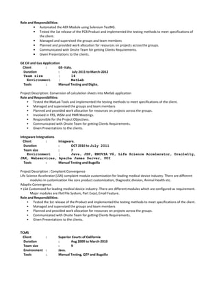 Role and Responsibilities:
• Automated the AER Module using Selenium TestNG.
• Tested the 1st release of the PCB Product and implemented the testing methods to meet specifications of
the client.
• Managed and supervised the groups and team members
• Planned and provided work allocation for resources on projects across the groups.
• Communicated with Onsite Team for getting Clients Requirements.
• Given Presentations to the clients.
GE Oil and Gas Application
Client : GE- Italy.
Duration : July 2011 to March-2012
Team size : 14
Environment : MatLab
Tools : Manual Testing and Digite.
Project Description: Conversion of calculation sheets into Matlab application
Role and Responsibilities:
• Tested the MatLab Tools and implemented the testing methods to meet specifications of the client.
• Managed and supervised the groups and team members
• Planned and provided work allocation for resources on projects across the groups.
• Involved in FRS, WSM and PMR Meetings.
• Responsible for the Project Objectives.
• Communicated with Onsite Team for getting Clients Requirements.
• Given Presentations to the clients.
Integware Integrations
Client : Integware.
Duration : OCT 2010 to July 2011
Team size : 7
Environment : Java, JSP, ENOVIA V6, Life Science Accelerator, Oracle11g,
JAX, Webservices, Apache James Server, POI
Tools : Manual Testing and Bugzilla
Project Description : Complaint Convergence
Life Science Accelerator (LSA) complaint module customization for leading medical device industry. There are different
modules in customization like core product customization, Diagnostic division, Animal Health etc.
Adaptiv Convergence.
• LSA Customized for leading medical device industry. There are different modules which are configured as requirement.
Major modules are Flat File System, Part Excel, Email Feature.
Role and Responsibilities:
• Tested the 1st release of the Product and implemented the testing methods to meet specifications of the client.
• Managed and supervised the groups and team members
• Planned and provided work allocation for resources on projects across the groups.
• Communicated with Onsite Team for getting Clients Requirements.
• Given Presentations to the clients.
TCMS
Client : Superior Courts of California
Duration : Aug 2009 to March-2010
Team size : 9
Environment : Java.
Tools : Manual Testing, QTP and Bugzilla
 