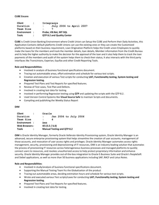 CUBE Encore
Client : Integrasys
Duration : July 2006 to April 2007
Team Size : 7
Environment : Probe, VB.Net, MY SQL
Tools : QTP 8.2 and Quality Center
CUBE is Credit Union Banking Environment where Credit Union can Setup the CUBE and Perform their Daily Activities, this
Application Contains default platforms Credit Unions can use the existing ones or they can create the Customized
platforms based on their business requirement, Loan Origination Platform helps the Credit union Employees to quickly
make the loans for the members and track the member details, loan details, Member information from the Credit Bureau
and its help the higher authority to make the decision for the approval of the loan and it also help them to track the loan
payments of the members and audit of the system helps them to check their status, It also interacts with the third party
interfaces like TransUnions, Experian, Equifax and other Credit Reporting Tools.
Role and Responsibilities:
• Involved in analysis of business functional specifications document.
• Tracing out automatable areas, effort estimation and schedule for various test scripts.
• Creation and execution of various Test scripts for conducting UAT, Functionality testing, System testing and
Regression testing.
• Prepared Test Plans and Test Reports for specified features.
• Review of Test cases, Test Plan and Defects.
• Involved in creating test data for testing.
• Involved in performing Regression testing using QTP and updating the scripts with the QTP 8.2.
• Used Version Control Systems like Visual Source Safe to maintain Scripts and documents.
• Compiling and publishing the Weekly Status Report
OIM
Client : Oracle
Duration : Jan 2006 to July 2006
Team Size : 4
Environment : Java
Web Browsers : IES (5.5 / 6.0)
Tools : Manual Testing and QTP 8.2
OIM is Oracle Identity Manager, formerly Oracle Xellerate Identity Provisioning system, Oracle Identity Manager is an
advanced, secure enterprise provisioning system that helps streamline the creation of user accounts, management of
those accounts, and revocation of user access rights and privileges. Oracle Identity Manager automates access rights
management, security, provisioning and deprovisioning of IT resources, OIM is an industry-leading solution that automates
the process of provisioning IT resources across heterogeneous business processes and managed platforms to quickly
connect users to resources, and revokes unauthorized access to help protect proprietary information and enhance
security. Oracle Identity Manager provides out-of-the-box integration to Oracle E-Business Suite and Oracle's PeopleSoft
and Siebel applications, as well as more than 50 business applications including SAP, RACF and Lotus Notes.
Role and Responsibilities:
• Involved in study/analysis of business functional specifications document.
• Supporting the Manual Testing Team fro the Globalization of the product
• Tracing out automatable areas, deciding estimation hours and schedule for various test scripts.
• Wrote and executed various Test scripts/cases for conducting UAT, Functionality testing, System testing and
Regression testing.
• Prepared Test Plans and Test Reports for specified features.
• Involved in creating test data for testing.
 