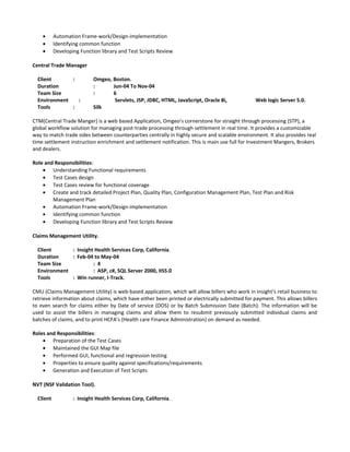 • Automation Frame-work/Design-implementation
• Identifying common function
• Developing Function library and Test Scripts Review
Central Trade Manager
Client : Omgeo, Boston.
Duration : Jun-04 To Nov-04
Team Size : 6
Environment : Servlets, JSP, JDBC, HTML, JavaScript, Oracle 8i, Web logic Server 5.0.
Tools : Silk
CTM(Central Trade Manger) is a web based Application, Omgeo’s cornerstone for straight through processing (STP), a
global workflow solution for managing post-trade processing through settlement in real time. It provides a customizable
way to match trade sides between counterparties centrally in highly secure and scalable environment. It also provides real
time settlement instruction enrichment and settlement notification. This is main use full for Investment Mangers, Brokers
and dealers.
Role and Responsibilities:
• Understanding Functional requirements
• Test Cases design
• Test Cases review for functional coverage
• Create and track detailed Project Plan, Quality Plan, Configuration Management Plan, Test Plan and Risk
Management Plan
• Automation Frame-work/Design-implementation
• Identifying common function
• Developing Function library and Test Scripts Review
Claims Management Utility.
Client : Insight Health Services Corp, California.
Duration : Feb-04 to May-04
Team Size : 4
Environment : ASP, c#, SQL Server 2000, IIS5.0
Tools : Win runner, I-Track.
CMU (Claims Management Utility) is web-based application, which will allow billers who work in Insight’s retail business to
retrieve information about claims, which have either been printed or electrically submitted for payment. This allows billers
to even search for claims either by Date of service (DOS) or by Batch Submission Date (Batch). The information will be
used to assist the billers in managing claims and allow them to resubmit previously submitted individual claims and
batches of claims, and to print HCFA’s (Health care Finance Administration) on demand as needed.
Roles and Responsibilities:
• Preparation of the Test Cases
• Maintained the GUI Map file
• Performed GUI, functional and regression testing
• Properties to ensure quality against specifications/requirements
• Generation and Execution of Test Scripts
NVT (NSF Validation Tool).
Client : Insight Health Services Corp, California.
 