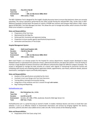 Duration : Nov-03 to Feb-04
Team Size : 4
Environment : ASP, c#, SQL Server 2000, IIS5.0
Tools : Win runner, I-Track.
The NSF+ Validation Tool is designed for the Insight’s Quality Assurance team to ensure that electronic claims are correctly
populated. The various operations performed by the utility include Parsing the selected NSF+ files, Locate claim in NSF+
(National Standards Format) batch file based on criteria in NTDM test scenario and Compare field values in NSF+ claims
against NTDM (NSF+ Test Data Manager) test data. This allows the user to manage test profiles, which consists of the NSF+
fields to be included in a comparison.
Roles and Responsibilities:
• Preparation of the Test Cases
• Maintained the GUI Map file
• Performed GUI, functional and regression testing
• Properties to ensure quality against specifications/requirements
• Generation and Execution of Test Scripts
Hospital Management System
Client : Beth Israel hospital, UAE.
Duration : Feb-03 to Nov-03
Team Size : 6
Environment : ASP, c#, SQL Server 2000, IIS5.0
Tools : Win runner, I-Track.
Beth Israel Project is an intranet project for the hospital for various departments. Hospital project developed to keep
databank doctors in specialized from particular stream, referenced and doctors and about the patient. It has the facility to
maintain a huge databank of patient and doctors with different authentication [login] for different category of people. This
project is developed to manage the daily activities of a doctor with regards in maintaining his personnel records and
scheduling staff records and scheduling patient registration details, appointments, case history, admission details, physical
examination, investigation reports and finally daily progress.
Roles and Responsibilities:
• Analysis of the specifications provided by the client.
• Involved in test case Design and Test Case Execution.
• Testing-Adhoc testing & functionality testing.
• Integration of the modules and GUI is tested through win runner.
• Bug Tracking and Reporting.
Herhealthcenter.com
Client : Her Enterprises, Inc., U.S.A.
Team Size : 5
Duration : Jun-02 to Jan-03
Environment : Servlets, JSP, JDBC, HTML, JavaScript, Oracle 8i, Web logic Server 5.0.
Tools : Silk Test, I-Track.
Herhealthcenter.com is a portal focusing on women’s health. It enables individual doctors and clinics to build their own
websites. It acts as an effective medium to disseminate information and services by bringing together the doctors,
specialists, patients and other value added service under one URL. Portal consists of the following module.
Roles and Responsibilities:
• Preparation of the Test Cases using J Unit.
 