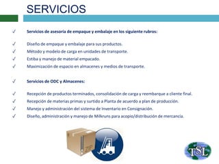 SERVICIOS
✓ Servicios de asesoría de empaque y embalaje en los siguiente rubros:
✓ Diseño de empaque y embalaje para sus productos.
✓ Método y modelo de carga en unidades de transporte.
✓ Estiba y manejo de material empacado.
✓ Maximización de espacio en almacenes y medios de transporte.
✓ Servicios de ODC y Almacenes:
✓ Recepción de productos terminados, consolidación de carga y reembarque a cliente final.
✓ Recepción de materias primas y surtido a Planta de acuerdo a plan de producción.
✓ Manejo y administración del sistema de Inventario en Consignación.
✓ Diseño, administración y manejo de Milkruns para acopio/distribución de mercancía.
 